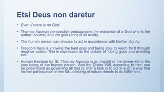 Etsi Deus non daretur
• Even if there is no God.
• Thomas Aquinas perspective presupposes the existence of a God who is the
author (source) and the goal (end) of all reality.
• The human person can choose to act in accordance with his/her dignity.
• Freedom here is knowing the best goal and being able to reach for it through
decisive action. This is expressed as the dictate of “doing good and avoiding
evil”.
• Human freedom for St. Thomas Aquinas is an imprint of the divine will in the
very being of the human person. And the Divine Will, according to him, can
be understood as governing all that is; man’s task is to act in such a way that
his/her participation in the full unfolding of nature directs to its fulfillment.
 