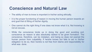Conscience and Natural Law
• The ability of man to know is important in his/her acting ethically.
• it is the proper functioning of reason in moving the human person towards an
end goal that id fitting of his/her dignity.
• One cannot do the right thing if one does not know what it is. Not knowing is
not an excuse.
• While the conscience binds us in doing the good and avoiding evil,
conscience as reason is also absolutely tasked to be given formation. The
conscience, therefore, can be mistaken, and being so does not exempt the
human person from culpability. If he/she knows but fails to act in his/her
obligation to do so, then he/she is not free from blame and responsibility for
what was done.
 