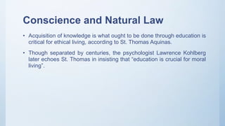 Conscience and Natural Law
• Acquisition of knowledge is what ought to be done through education is
critical for ethical living, according to St. Thomas Aquinas.
• Though separated by centuries, the psychologist Lawrence Kohlberg
later echoes St. Thomas in insisting that “education is crucial for moral
living”.
 
