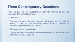 Three Contemporary Questions
There are three relevant questions that can help the Filipino studentt
appreciate Thomistic Natural Law.
1. Who am I?
• The task of knowing the self is the point of departure for the task of
building up the identity of the human person. Ethics for Aquinas is
primarily a question of human identity.
• “All human acts are moral acts”.
• Through his/her acts that man defines himself/herself, the ethical man
is the task of his/her free acts.
 