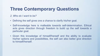Three Contemporary Questions
2. Who do I want to be?
• Defining the self gives one a chance to clarify his/her goal.
• Self-knowledge here is malleable towards self-determination. Ethical
acts gives direction through freedom to build up the self towards a
particular goal.
• Given this knowledge of himself/herself and the ability to evaluate
his/her options and possibilities, the self can also better give direction
to himself/herself.
 