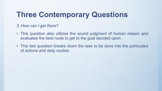 Three Contemporary Questions
3. How can I get there?
• This question also utilizes the sound judgment of human reason and
evaluates the best route to get to the goal decided upon.
• This last question breaks down the task to be done into the particulars
of actions and daily routine.
 