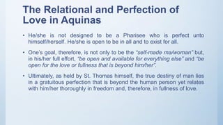 The Relational and Perfection of
Love in Aquinas
• He/she is not designed to be a Pharisee who is perfect unto
himself/herself. He/she is open to be in all and to exist for all.
• One’s goal, therefore, is not only to be the “self-made ma/woman” but,
in his/her full effort, “be open and available for everything else” and “be
open for the love or fullness that is beyond him/her”.
• Ultimately, as held by St. Thomas himself, the true destiny of man lies
in a gratuitous perfection that is beyond the human person yet relates
with him/her thoroughly in freedom and, therefore, in fullness of love.
 