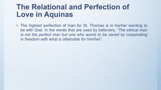 The Relational and Perfection of
Love in Aquinas
• The highest perfection of man for St. Thomas is in his/her wanting to
be with God. In the words that are used by believers, “The ethical man
is not the perfect man but one who wants to be saved by cooperating
in freedom with what is attainable for him/her”.
 
