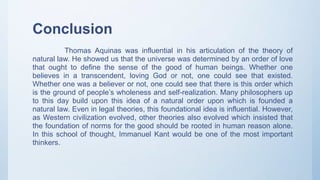 Conclusion
Thomas Aquinas was influential in his articulation of the theory of
natural law. He showed us that the universe was determined by an order of love
that ought to define the sense of the good of human beings. Whether one
believes in a transcendent, loving God or not, one could see that existed.
Whether one was a believer or not, one could see that there is this order which
is the ground of people’s wholeness and self-realization. Many philosophers up
to this day build upon this idea of a natural order upon which is founded a
natural law. Even in legal theories, this foundational idea is influential. However,
as Western civilization evolved, other theories also evolved which insisted that
the foundation of norms for the good should be rooted in human reason alone.
In this school of thought, Immanuel Kant would be one of the most important
thinkers.
 
