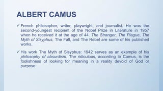 ALBERT CAMUS
 French philosopher, writer, playwright, and journalist. He was the
second-youngest recipient of the Nobel Prize in Literature in 1957
when he received it at the age of 44. The Stranger, The Plague, The
Myth of Sisyphus, The Fall, and The Rebel are some of his published
works.
 His work The Myth of Sisyphus: 1942 serves as an example of his
philosophy of absurdism. The ridiculous, according to Camus, is the
foolishness of looking for meaning in a reality devoid of God or
purpose.
 