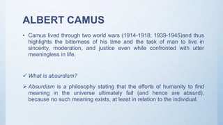 ALBERT CAMUS
• Camus lived through two world wars (1914-1918; 1939-1945)and thus
highlights the bitterness of his time and the task of man to live in
sincerity, moderation, and justice even while confronted with utter
meaningless in life.
 What is absurdism?
 Absurdism is a philosophy stating that the efforts of humanity to find
meaning in the universe ultimately fail (and hence are absurd),
because no such meaning exists, at least in relation to the individual.
 