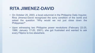RITA JIMENEZ-DAVID
• On October 25, 2003, a local columnist in the Philippine Daily Inquirer,
Rina Jimenez-David recognized the sorry condition of the world and
asked the question “Why would we not just close down the
Philippines?”.
• Upon witnessing two Philippine power revolutions (February 22-25,
1986; January 17-20, 2001), she got frustrated and wanted to ask
every Filipino to live elsewhere.
 