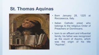 St. Thomas Aquinas
• Born January 28, 1225 at
Roccasecca, Italy.
• Italian Catholic priest who
belongs to the religious Order of
Preachers or Dominicans.
• born to an affluent and influential
family; his father was recognized
as the count of Aquino, which
was the origin of his title
“Aquinas”.
 