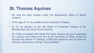 St. Thomas Aquinas
• He took his early studies under the Benedictine Abbot of Monte
Cassino.
• At the age of 14, he enrolled at the University of Naples.
• At 19, he decided to join the Order of Preachers instead of the
Benedictines who were his first teacher.
• On 1248, he studied with Albert the Great, wherein he was recognized
as a genius and Albert took him at the University of Paris, where he
became the master of Theology (1256) and spent his next 18 years on
lectures, instructions, writings, and quodlibets.
 