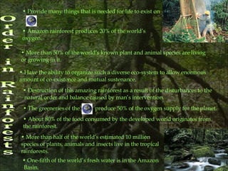Order in Rainforests Provide many things that is needed for life to exist on Amazon rainforest produces 20% of the world’s  oxygen.  More than 50% of the world’s known plant and animal species are living  or growing in it. Have the ability to organize such a diverse eco-system to allow enormous amount of co-existence and mutual sustenance. Destruction of this amazing rainforest as a result of the disturbances to the natural order and balance caused by man’s intervention. The greeneries of the  produce 50% of the oxygen supply for the planet. About 80% of the food consumed by the developed world originates from  the rainforest.  More than half of the world’s estimated 10 million  species of plants, animals and insects live in the tropical  rainforests.  One-fifth of the world’s fresh water is in the Amazon Basin.  