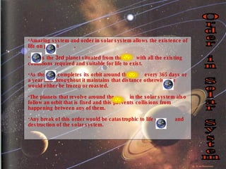 Amazing system and order in solar system allows the existence of life on planet  . is the  3rd  planet situated from the  with all the existing conditions required and suitable for life to exist.  As the  completes its orbit around the  every 365 days or a year and throughout it maintains that distance otherwise the  would either be frozen or roasted.  The planets that revolve around the  in the solar system also follow an orbit that is fixed and this prevents collisions from happening between any of them. Any break of this order would be catastrophic to life on  and destruction of the solar system.  Order in Solar System 