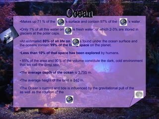 Makes up 71 % of the  ’s surface and contain 97% of the  ’s water.  Only 1% of all this water on  is fresh water, of which 2-3% are stored in glaciers at the polar caps. An estimated  80% of all life on  is found under the ocean surface and the oceans contain  99% of the living space  on the planet. Less than 10% of that space has been explored  by humans. 85% of the area and 90% of the volume constitute the dark, cold environment that we call the  deep sea. The  average depth of the ocean  is  3,795  m. The average height of the land is  840  m. The Ocean’s current and tide is influenced by the gravitational pull of the  as well as the rotation of the  . Ocean 