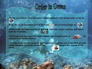 Order in Ocean Ocean is a critical, if not the most critical element in the whole order of life on  . It serves as an important part of the food  for all living things on  . Without the abundant supply of  from the Ocean, humans will face a scarcity of protein.  The Ocean too has been the most reliable  and trusted mode of  for commerce in human history. To date, it serves the cause of trade between countries and in fact 90% of such trades between countries are done by  traveling in the oceans of the world. 