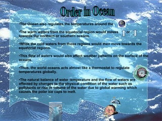 Order in Ocean The Ocean also regulates the temperatures around the  . The warm waters from the equatorial region would moves  or  towards the northern or southern oceans.  While the cold waters from those regions would then move towards the equatorial regions.  This flow of waters would also affect weather patterns on the surface of the oceans.  Thus, the world oceans acts almost like a thermostat to regulate temperatures globally. The natural balance of water temperature and the flow of waters are affected by changes to the physical condition of the water such as pollutants or rise in volume of the water due to global warming which causes the polar ice caps to melt. 