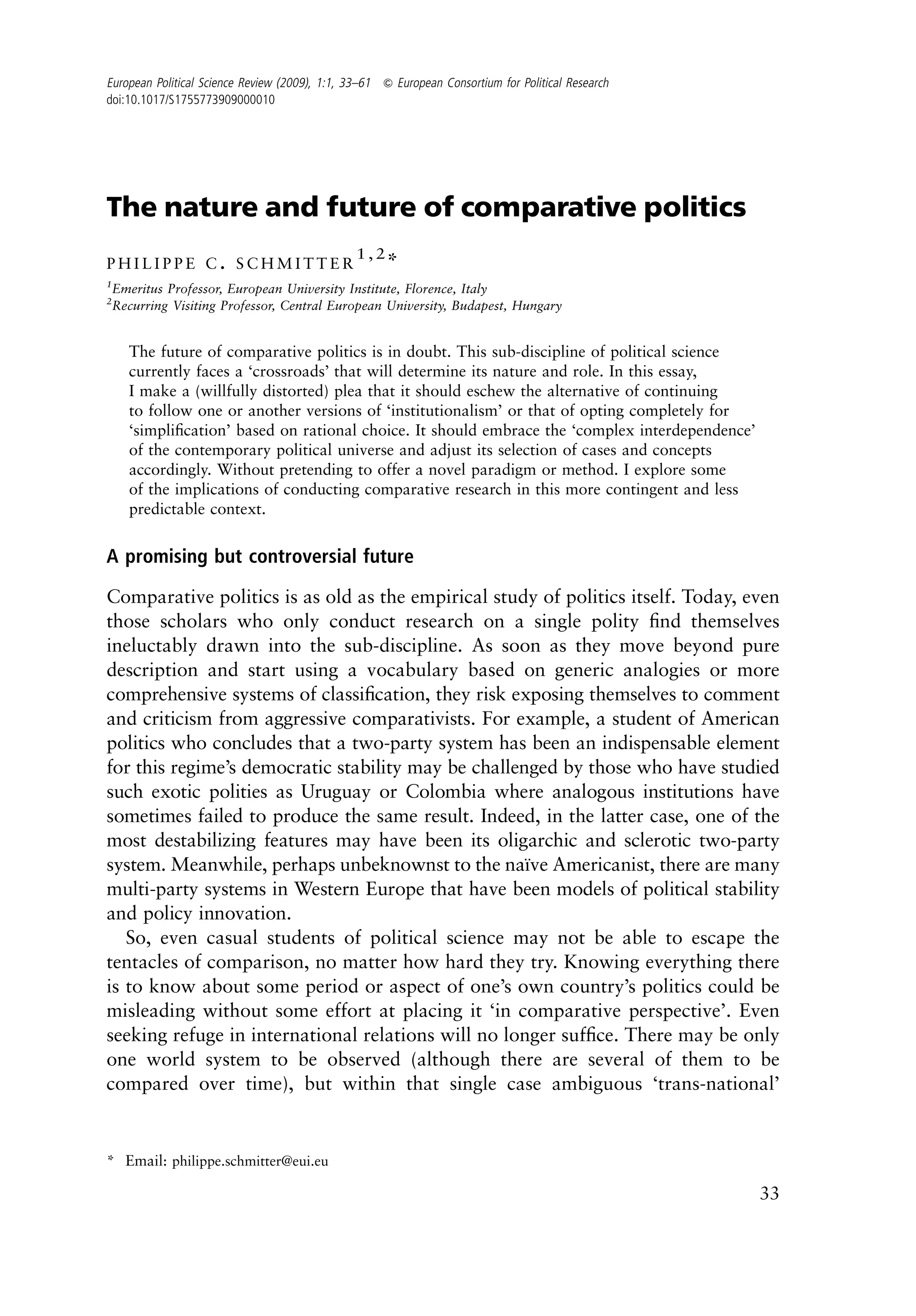 European Political Science Review (2009), 1:1, 33–61 & European Consortium for Political Research
doi:10.1017/S1755773909000010




The nature and future of comparative politics
                                                1,2
PHILIPPE C. SCHMITTER                                 *
1
  Emeritus Professor, European University Institute, Florence, Italy
2
  Recurring Visiting Professor, Central European University, Budapest, Hungary


    The future of comparative politics is in doubt. This sub-discipline of political science
    currently faces a ‘crossroads’ that will determine its nature and role. In this essay,
    I make a (willfully distorted) plea that it should eschew the alternative of continuing
    to follow one or another versions of ‘institutionalism’ or that of opting completely for
    ‘simpliﬁcation’ based on rational choice. It should embrace the ‘complex interdependence’
    of the contemporary political universe and adjust its selection of cases and concepts
    accordingly. Without pretending to offer a novel paradigm or method. I explore some
    of the implications of conducting comparative research in this more contingent and less
    predictable context.


A promising but controversial future

Comparative politics is as old as the empirical study of politics itself. Today, even
those scholars who only conduct research on a single polity ﬁnd themselves
ineluctably drawn into the sub-discipline. As soon as they move beyond pure
description and start using a vocabulary based on generic analogies or more
comprehensive systems of classiﬁcation, they risk exposing themselves to comment
and criticism from aggressive comparativists. For example, a student of American
politics who concludes that a two-party system has been an indispensable element
for this regime’s democratic stability may be challenged by those who have studied
such exotic polities as Uruguay or Colombia where analogous institutions have
sometimes failed to produce the same result. Indeed, in the latter case, one of the
most destabilizing features may have been its oligarchic and sclerotic two-party
system. Meanwhile, perhaps unbeknownst to the naıve Americanist, there are many
                                                     ¨
multi-party systems in Western Europe that have been models of political stability
and policy innovation.
   So, even casual students of political science may not be able to escape the
tentacles of comparison, no matter how hard they try. Knowing everything there
is to know about some period or aspect of one’s own country’s politics could be
misleading without some effort at placing it ‘in comparative perspective’. Even
seeking refuge in international relations will no longer sufﬁce. There may be only
one world system to be observed (although there are several of them to be
compared over time), but within that single case ambiguous ‘trans-national’


* Email: philippe.schmitter@eui.eu

                                                                                                    33
 