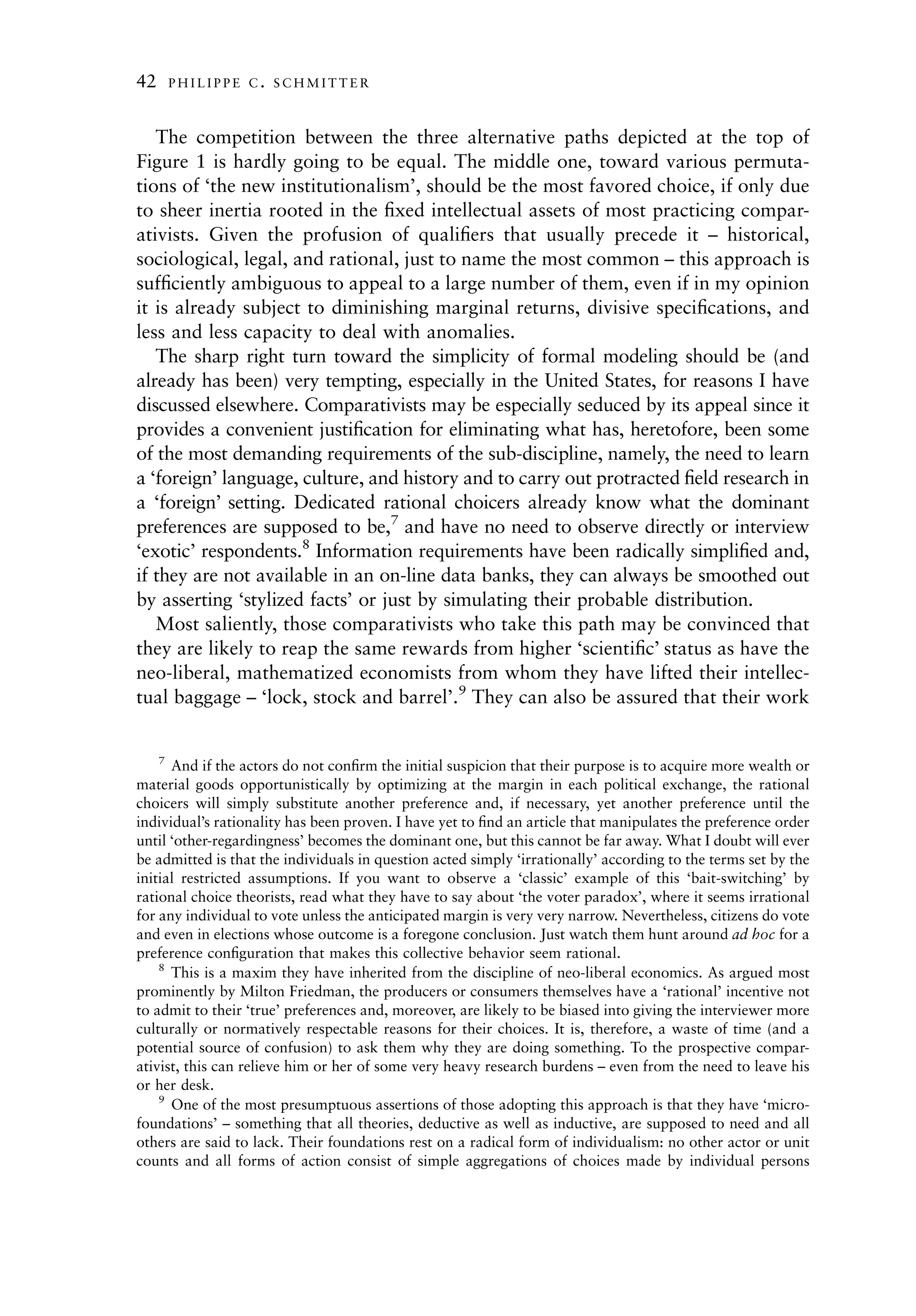 42   PHILIPPE C. SCHMITTER



   The competition between the three alternative paths depicted at the top of
Figure 1 is hardly going to be equal. The middle one, toward various permuta-
tions of ‘the new institutionalism’, should be the most favored choice, if only due
to sheer inertia rooted in the ﬁxed intellectual assets of most practicing compar-
ativists. Given the profusion of qualiﬁers that usually precede it – historical,
sociological, legal, and rational, just to name the most common – this approach is
sufﬁciently ambiguous to appeal to a large number of them, even if in my opinion
it is already subject to diminishing marginal returns, divisive speciﬁcations, and
less and less capacity to deal with anomalies.
   The sharp right turn toward the simplicity of formal modeling should be (and
already has been) very tempting, especially in the United States, for reasons I have
discussed elsewhere. Comparativists may be especially seduced by its appeal since it
provides a convenient justiﬁcation for eliminating what has, heretofore, been some
of the most demanding requirements of the sub-discipline, namely, the need to learn
a ‘foreign’ language, culture, and history and to carry out protracted ﬁeld research in
a ‘foreign’ setting. Dedicated rational choicers already know what the dominant
preferences are supposed to be,7 and have no need to observe directly or interview
‘exotic’ respondents.8 Information requirements have been radically simpliﬁed and,
if they are not available in an on-line data banks, they can always be smoothed out
by asserting ‘stylized facts’ or just by simulating their probable distribution.
   Most saliently, those comparativists who take this path may be convinced that
they are likely to reap the same rewards from higher ‘scientiﬁc’ status as have the
neo-liberal, mathematized economists from whom they have lifted their intellec-
tual baggage – ‘lock, stock and barrel’.9 They can also be assured that their work


    7
      And if the actors do not conﬁrm the initial suspicion that their purpose is to acquire more wealth or
material goods opportunistically by optimizing at the margin in each political exchange, the rational
choicers will simply substitute another preference and, if necessary, yet another preference until the
individual’s rationality has been proven. I have yet to ﬁnd an article that manipulates the preference order
until ‘other-regardingness’ becomes the dominant one, but this cannot be far away. What I doubt will ever
be admitted is that the individuals in question acted simply ‘irrationally’ according to the terms set by the
initial restricted assumptions. If you want to observe a ‘classic’ example of this ‘bait-switching’ by
rational choice theorists, read what they have to say about ‘the voter paradox’, where it seems irrational
for any individual to vote unless the anticipated margin is very very narrow. Nevertheless, citizens do vote
and even in elections whose outcome is a foregone conclusion. Just watch them hunt around ad hoc for a
preference conﬁguration that makes this collective behavior seem rational.
    8
      This is a maxim they have inherited from the discipline of neo-liberal economics. As argued most
prominently by Milton Friedman, the producers or consumers themselves have a ‘rational’ incentive not
to admit to their ‘true’ preferences and, moreover, are likely to be biased into giving the interviewer more
culturally or normatively respectable reasons for their choices. It is, therefore, a waste of time (and a
potential source of confusion) to ask them why they are doing something. To the prospective compar-
ativist, this can relieve him or her of some very heavy research burdens – even from the need to leave his
or her desk.
    9
      One of the most presumptuous assertions of those adopting this approach is that they have ‘micro-
foundations’ – something that all theories, deductive as well as inductive, are supposed to need and all
others are said to lack. Their foundations rest on a radical form of individualism: no other actor or unit
counts and all forms of action consist of simple aggregations of choices made by individual persons
 