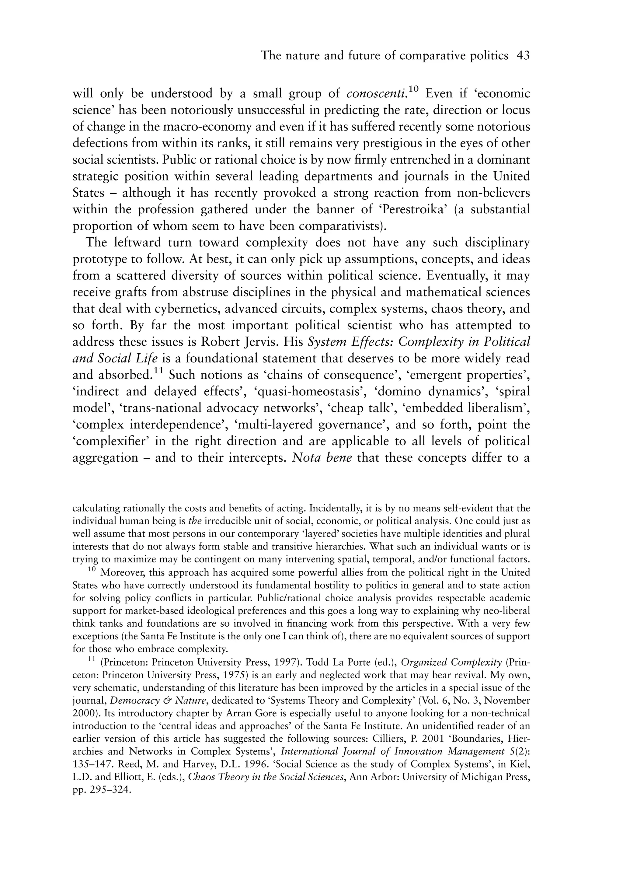 The nature and future of comparative politics 43


will only be understood by a small group of conoscenti.10 Even if ‘economic
science’ has been notoriously unsuccessful in predicting the rate, direction or locus
of change in the macro-economy and even if it has suffered recently some notorious
defections from within its ranks, it still remains very prestigious in the eyes of other
social scientists. Public or rational choice is by now ﬁrmly entrenched in a dominant
strategic position within several leading departments and journals in the United
States – although it has recently provoked a strong reaction from non-believers
within the profession gathered under the banner of ‘Perestroika’ (a substantial
proportion of whom seem to have been comparativists).
   The leftward turn toward complexity does not have any such disciplinary
prototype to follow. At best, it can only pick up assumptions, concepts, and ideas
from a scattered diversity of sources within political science. Eventually, it may
receive grafts from abstruse disciplines in the physical and mathematical sciences
that deal with cybernetics, advanced circuits, complex systems, chaos theory, and
so forth. By far the most important political scientist who has attempted to
address these issues is Robert Jervis. His System Effects: Complexity in Political
and Social Life is a foundational statement that deserves to be more widely read
and absorbed.11 Such notions as ‘chains of consequence’, ‘emergent properties’,
‘indirect and delayed effects’, ‘quasi-homeostasis’, ‘domino dynamics’, ‘spiral
model’, ‘trans-national advocacy networks’, ‘cheap talk’, ‘embedded liberalism’,
‘complex interdependence’, ‘multi-layered governance’, and so forth, point the
‘complexiﬁer’ in the right direction and are applicable to all levels of political
aggregation – and to their intercepts. Nota bene that these concepts differ to a


calculating rationally the costs and beneﬁts of acting. Incidentally, it is by no means self-evident that the
individual human being is the irreducible unit of social, economic, or political analysis. One could just as
well assume that most persons in our contemporary ‘layered’ societies have multiple identities and plural
interests that do not always form stable and transitive hierarchies. What such an individual wants or is
trying to maximize may be contingent on many intervening spatial, temporal, and/or functional factors.
    10
       Moreover, this approach has acquired some powerful allies from the political right in the United
States who have correctly understood its fundamental hostility to politics in general and to state action
for solving policy conﬂicts in particular. Public/rational choice analysis provides respectable academic
support for market-based ideological preferences and this goes a long way to explaining why neo-liberal
think tanks and foundations are so involved in ﬁnancing work from this perspective. With a very few
exceptions (the Santa Fe Institute is the only one I can think of), there are no equivalent sources of support
for those who embrace complexity.
    11
       (Princeton: Princeton University Press, 1997). Todd La Porte (ed.), Organized Complexity (Prin-
ceton: Princeton University Press, 1975) is an early and neglected work that may bear revival. My own,
very schematic, understanding of this literature has been improved by the articles in a special issue of the
journal, Democracy & Nature, dedicated to ‘Systems Theory and Complexity’ (Vol. 6, No. 3, November
2000). Its introductory chapter by Arran Gore is especially useful to anyone looking for a non-technical
introduction to the ‘central ideas and approaches’ of the Santa Fe Institute. An unidentiﬁed reader of an
earlier version of this article has suggested the following sources: Cilliers, P. 2001 ‘Boundaries, Hier-
archies and Networks in Complex Systems’, International Journal of Innovation Management 5(2):
135–147. Reed, M. and Harvey, D.L. 1996. ‘Social Science as the study of Complex Systems’, in Kiel,
L.D. and Elliott, E. (eds.), Chaos Theory in the Social Sciences, Ann Arbor: University of Michigan Press,
pp. 295–324.
 
