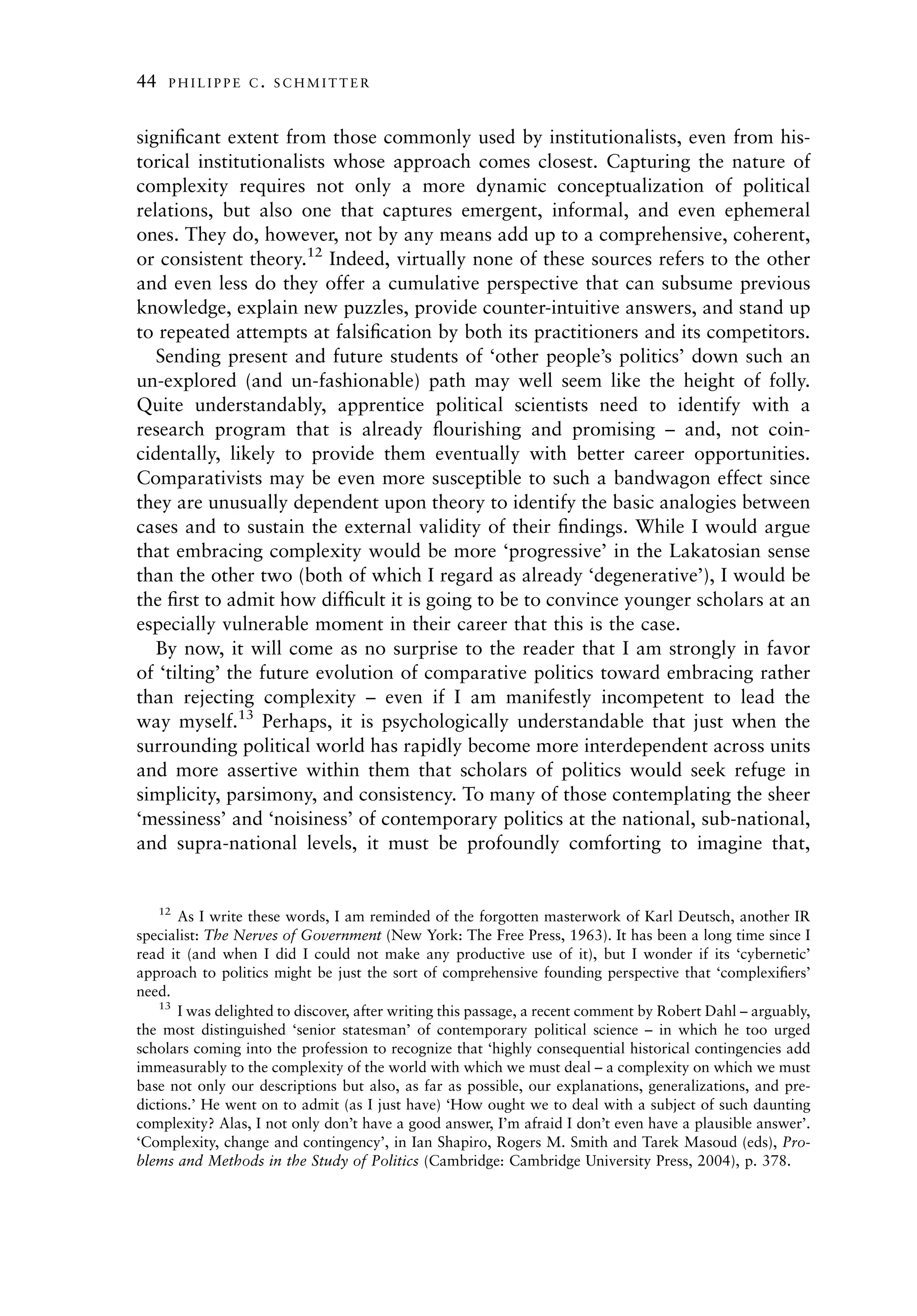 44    PHILIPPE C. SCHMITTER



signiﬁcant extent from those commonly used by institutionalists, even from his-
torical institutionalists whose approach comes closest. Capturing the nature of
complexity requires not only a more dynamic conceptualization of political
relations, but also one that captures emergent, informal, and even ephemeral
ones. They do, however, not by any means add up to a comprehensive, coherent,
or consistent theory.12 Indeed, virtually none of these sources refers to the other
and even less do they offer a cumulative perspective that can subsume previous
knowledge, explain new puzzles, provide counter-intuitive answers, and stand up
to repeated attempts at falsiﬁcation by both its practitioners and its competitors.
   Sending present and future students of ‘other people’s politics’ down such an
un-explored (and un-fashionable) path may well seem like the height of folly.
Quite understandably, apprentice political scientists need to identify with a
research program that is already ﬂourishing and promising – and, not coin-
cidentally, likely to provide them eventually with better career opportunities.
Comparativists may be even more susceptible to such a bandwagon effect since
they are unusually dependent upon theory to identify the basic analogies between
cases and to sustain the external validity of their ﬁndings. While I would argue
that embracing complexity would be more ‘progressive’ in the Lakatosian sense
than the other two (both of which I regard as already ‘degenerative’), I would be
the ﬁrst to admit how difﬁcult it is going to be to convince younger scholars at an
especially vulnerable moment in their career that this is the case.
   By now, it will come as no surprise to the reader that I am strongly in favor
of ‘tilting’ the future evolution of comparative politics toward embracing rather
than rejecting complexity – even if I am manifestly incompetent to lead the
way myself.13 Perhaps, it is psychologically understandable that just when the
surrounding political world has rapidly become more interdependent across units
and more assertive within them that scholars of politics would seek refuge in
simplicity, parsimony, and consistency. To many of those contemplating the sheer
‘messiness’ and ‘noisiness’ of contemporary politics at the national, sub-national,
and supra-national levels, it must be profoundly comforting to imagine that,


     12
       As I write these words, I am reminded of the forgotten masterwork of Karl Deutsch, another IR
specialist: The Nerves of Government (New York: The Free Press, 1963). It has been a long time since I
read it (and when I did I could not make any productive use of it), but I wonder if its ‘cybernetic’
approach to politics might be just the sort of comprehensive founding perspective that ‘complexiﬁers’
need.
    13
       I was delighted to discover, after writing this passage, a recent comment by Robert Dahl – arguably,
the most distinguished ‘senior statesman’ of contemporary political science – in which he too urged
scholars coming into the profession to recognize that ‘highly consequential historical contingencies add
immeasurably to the complexity of the world with which we must deal – a complexity on which we must
base not only our descriptions but also, as far as possible, our explanations, generalizations, and pre-
dictions.’ He went on to admit (as I just have) ‘How ought we to deal with a subject of such daunting
complexity? Alas, I not only don’t have a good answer, I’m afraid I don’t even have a plausible answer’.
‘Complexity, change and contingency’, in Ian Shapiro, Rogers M. Smith and Tarek Masoud (eds), Pro-
blems and Methods in the Study of Politics (Cambridge: Cambridge University Press, 2004), p. 378.
 