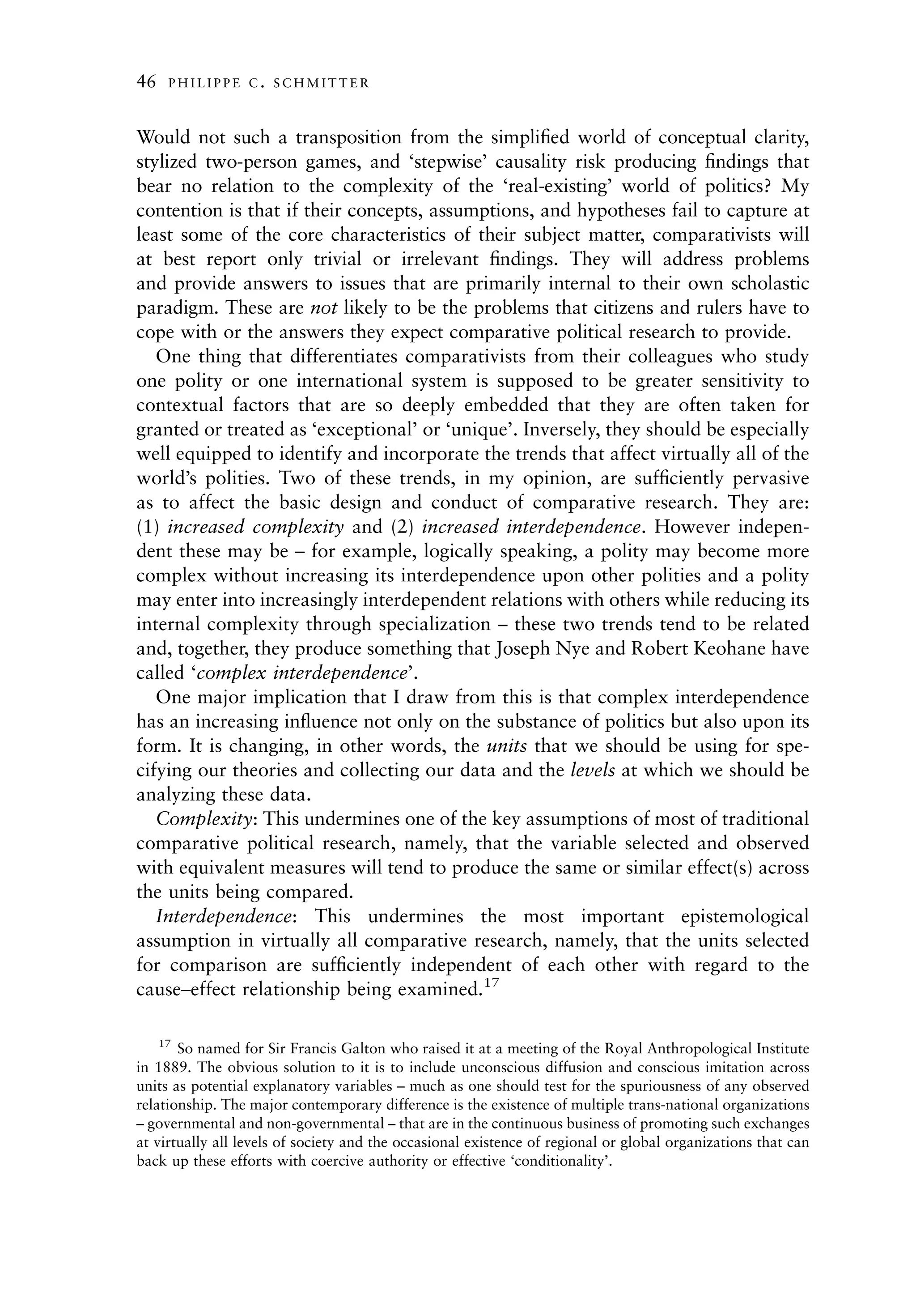 46   PHILIPPE C. SCHMITTER



Would not such a transposition from the simpliﬁed world of conceptual clarity,
stylized two-person games, and ‘stepwise’ causality risk producing ﬁndings that
bear no relation to the complexity of the ‘real-existing’ world of politics? My
contention is that if their concepts, assumptions, and hypotheses fail to capture at
least some of the core characteristics of their subject matter, comparativists will
at best report only trivial or irrelevant ﬁndings. They will address problems
and provide answers to issues that are primarily internal to their own scholastic
paradigm. These are not likely to be the problems that citizens and rulers have to
cope with or the answers they expect comparative political research to provide.
   One thing that differentiates comparativists from their colleagues who study
one polity or one international system is supposed to be greater sensitivity to
contextual factors that are so deeply embedded that they are often taken for
granted or treated as ‘exceptional’ or ‘unique’. Inversely, they should be especially
well equipped to identify and incorporate the trends that affect virtually all of the
world’s polities. Two of these trends, in my opinion, are sufﬁciently pervasive
as to affect the basic design and conduct of comparative research. They are:
(1) increased complexity and (2) increased interdependence. However indepen-
dent these may be – for example, logically speaking, a polity may become more
complex without increasing its interdependence upon other polities and a polity
may enter into increasingly interdependent relations with others while reducing its
internal complexity through specialization – these two trends tend to be related
and, together, they produce something that Joseph Nye and Robert Keohane have
called ‘complex interdependence’.
   One major implication that I draw from this is that complex interdependence
has an increasing inﬂuence not only on the substance of politics but also upon its
form. It is changing, in other words, the units that we should be using for spe-
cifying our theories and collecting our data and the levels at which we should be
analyzing these data.
   Complexity: This undermines one of the key assumptions of most of traditional
comparative political research, namely, that the variable selected and observed
with equivalent measures will tend to produce the same or similar effect(s) across
the units being compared.
   Interdependence: This undermines the most important epistemological
assumption in virtually all comparative research, namely, that the units selected
for comparison are sufﬁciently independent of each other with regard to the
cause–effect relationship being examined.17

    17
       So named for Sir Francis Galton who raised it at a meeting of the Royal Anthropological Institute
in 1889. The obvious solution to it is to include unconscious diffusion and conscious imitation across
units as potential explanatory variables – much as one should test for the spuriousness of any observed
relationship. The major contemporary difference is the existence of multiple trans-national organizations
– governmental and non-governmental – that are in the continuous business of promoting such exchanges
at virtually all levels of society and the occasional existence of regional or global organizations that can
back up these efforts with coercive authority or effective ‘conditionality’.
 