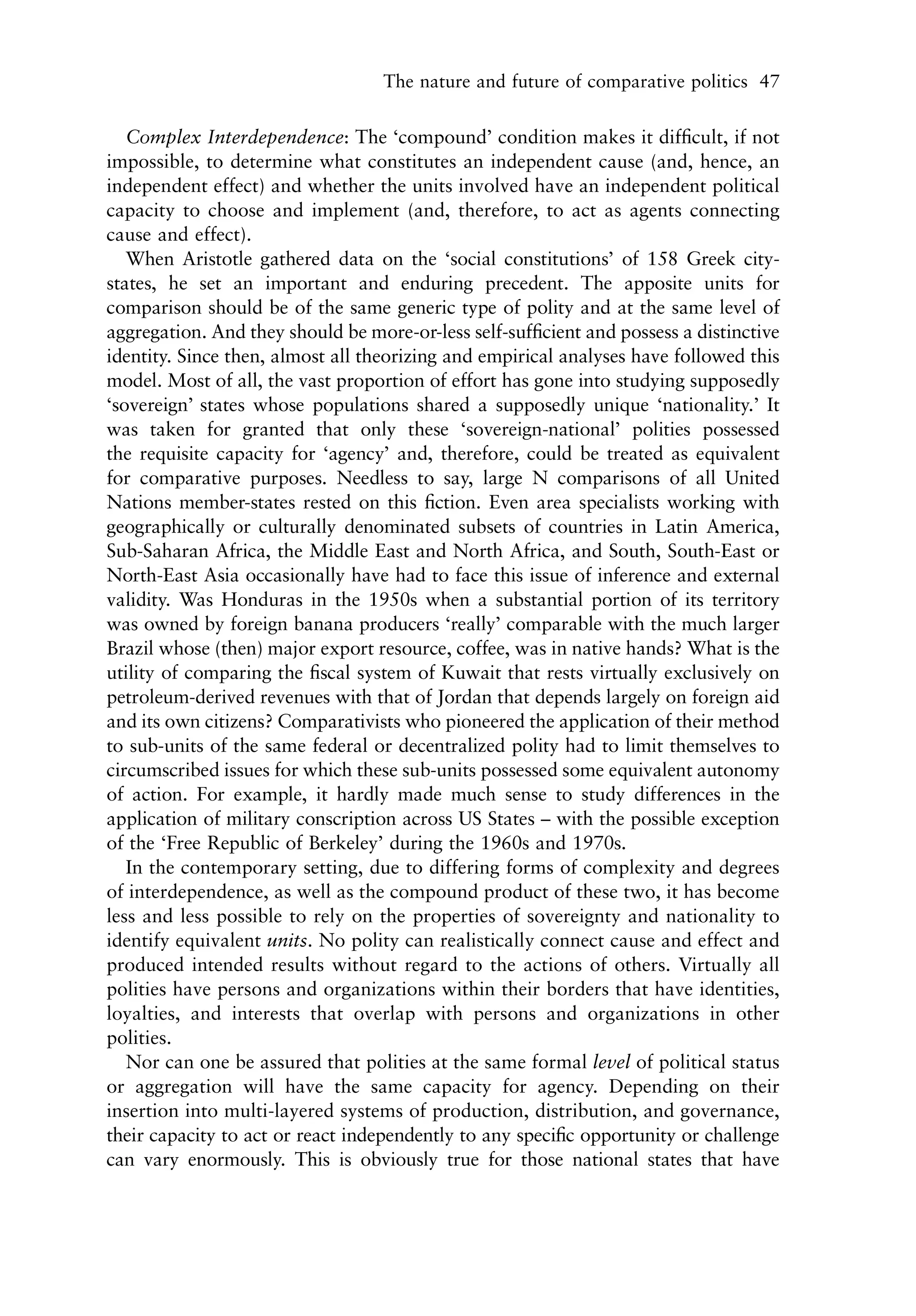 The nature and future of comparative politics 47


   Complex Interdependence: The ‘compound’ condition makes it difﬁcult, if not
impossible, to determine what constitutes an independent cause (and, hence, an
independent effect) and whether the units involved have an independent political
capacity to choose and implement (and, therefore, to act as agents connecting
cause and effect).
   When Aristotle gathered data on the ‘social constitutions’ of 158 Greek city-
states, he set an important and enduring precedent. The apposite units for
comparison should be of the same generic type of polity and at the same level of
aggregation. And they should be more-or-less self-sufﬁcient and possess a distinctive
identity. Since then, almost all theorizing and empirical analyses have followed this
model. Most of all, the vast proportion of effort has gone into studying supposedly
‘sovereign’ states whose populations shared a supposedly unique ‘nationality.’ It
was taken for granted that only these ‘sovereign-national’ polities possessed
the requisite capacity for ‘agency’ and, therefore, could be treated as equivalent
for comparative purposes. Needless to say, large N comparisons of all United
Nations member-states rested on this ﬁction. Even area specialists working with
geographically or culturally denominated subsets of countries in Latin America,
Sub-Saharan Africa, the Middle East and North Africa, and South, South-East or
North-East Asia occasionally have had to face this issue of inference and external
validity. Was Honduras in the 1950s when a substantial portion of its territory
was owned by foreign banana producers ‘really’ comparable with the much larger
Brazil whose (then) major export resource, coffee, was in native hands? What is the
utility of comparing the ﬁscal system of Kuwait that rests virtually exclusively on
petroleum-derived revenues with that of Jordan that depends largely on foreign aid
and its own citizens? Comparativists who pioneered the application of their method
to sub-units of the same federal or decentralized polity had to limit themselves to
circumscribed issues for which these sub-units possessed some equivalent autonomy
of action. For example, it hardly made much sense to study differences in the
application of military conscription across US States – with the possible exception
of the ‘Free Republic of Berkeley’ during the 1960s and 1970s.
   In the contemporary setting, due to differing forms of complexity and degrees
of interdependence, as well as the compound product of these two, it has become
less and less possible to rely on the properties of sovereignty and nationality to
identify equivalent units. No polity can realistically connect cause and effect and
produced intended results without regard to the actions of others. Virtually all
polities have persons and organizations within their borders that have identities,
loyalties, and interests that overlap with persons and organizations in other
polities.
   Nor can one be assured that polities at the same formal level of political status
or aggregation will have the same capacity for agency. Depending on their
insertion into multi-layered systems of production, distribution, and governance,
their capacity to act or react independently to any speciﬁc opportunity or challenge
can vary enormously. This is obviously true for those national states that have
 