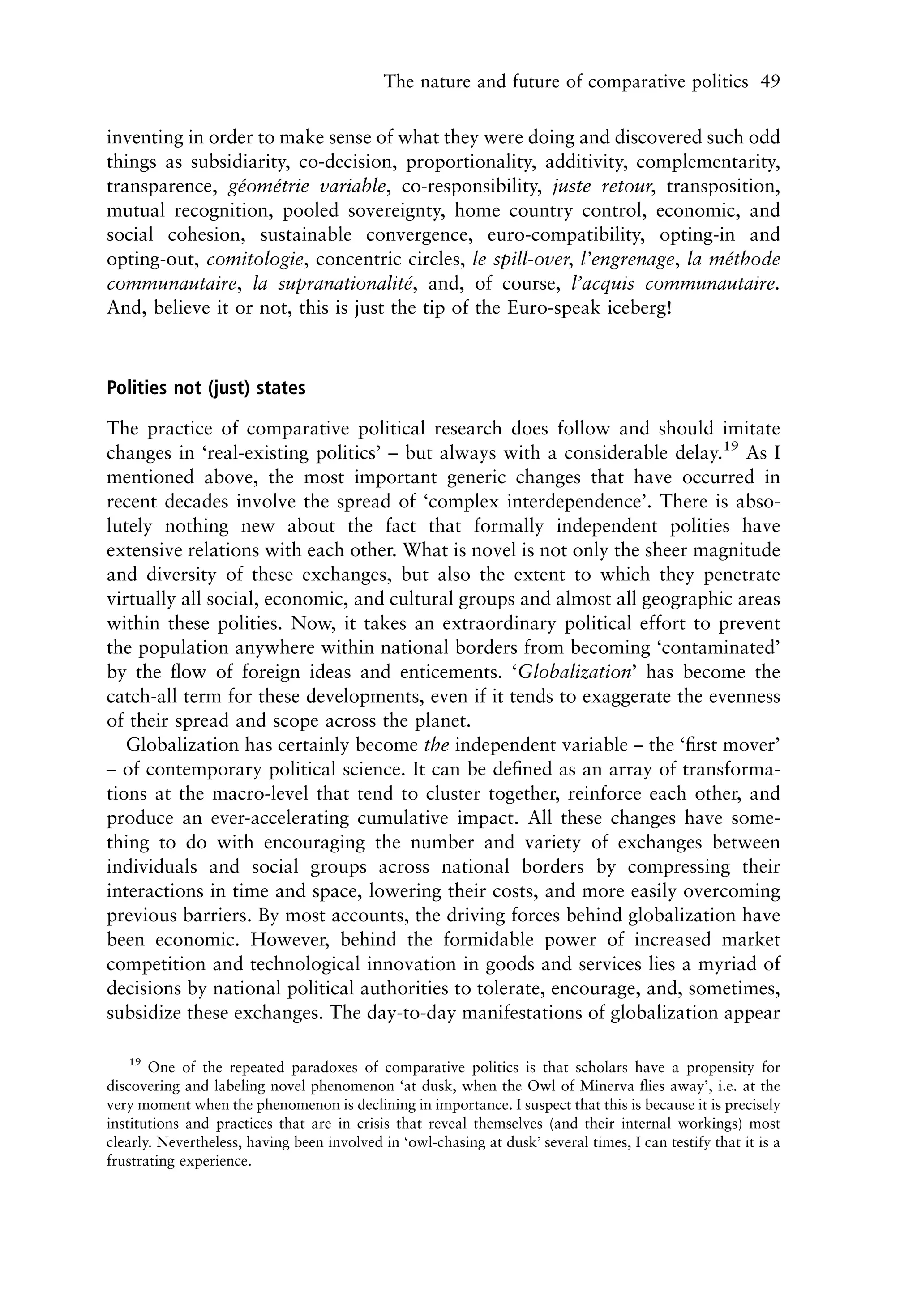 The nature and future of comparative politics 49


inventing in order to make sense of what they were doing and discovered such odd
things as subsidiarity, co-decision, proportionality, additivity, complementarity,
transparence, geometrie variable, co-responsibility, juste retour, transposition,
                ´    ´
mutual recognition, pooled sovereignty, home country control, economic, and
social cohesion, sustainable convergence, euro-compatibility, opting-in and
opting-out, comitologie, concentric circles, le spill-over, l’engrenage, la methode
                                                                             ´
communautaire, la supranationalite, and, of course, l’acquis communautaire.
                                       ´
And, believe it or not, this is just the tip of the Euro-speak iceberg!



Polities not (just) states

The practice of comparative political research does follow and should imitate
changes in ‘real-existing politics’ – but always with a considerable delay.19 As I
mentioned above, the most important generic changes that have occurred in
recent decades involve the spread of ‘complex interdependence’. There is abso-
lutely nothing new about the fact that formally independent polities have
extensive relations with each other. What is novel is not only the sheer magnitude
and diversity of these exchanges, but also the extent to which they penetrate
virtually all social, economic, and cultural groups and almost all geographic areas
within these polities. Now, it takes an extraordinary political effort to prevent
the population anywhere within national borders from becoming ‘contaminated’
by the ﬂow of foreign ideas and enticements. ‘Globalization’ has become the
catch-all term for these developments, even if it tends to exaggerate the evenness
of their spread and scope across the planet.
   Globalization has certainly become the independent variable – the ‘ﬁrst mover’
– of contemporary political science. It can be deﬁned as an array of transforma-
tions at the macro-level that tend to cluster together, reinforce each other, and
produce an ever-accelerating cumulative impact. All these changes have some-
thing to do with encouraging the number and variety of exchanges between
individuals and social groups across national borders by compressing their
interactions in time and space, lowering their costs, and more easily overcoming
previous barriers. By most accounts, the driving forces behind globalization have
been economic. However, behind the formidable power of increased market
competition and technological innovation in goods and services lies a myriad of
decisions by national political authorities to tolerate, encourage, and, sometimes,
subsidize these exchanges. The day-to-day manifestations of globalization appear

   19
       One of the repeated paradoxes of comparative politics is that scholars have a propensity for
discovering and labeling novel phenomenon ‘at dusk, when the Owl of Minerva ﬂies away’, i.e. at the
very moment when the phenomenon is declining in importance. I suspect that this is because it is precisely
institutions and practices that are in crisis that reveal themselves (and their internal workings) most
clearly. Nevertheless, having been involved in ‘owl-chasing at dusk’ several times, I can testify that it is a
frustrating experience.
 