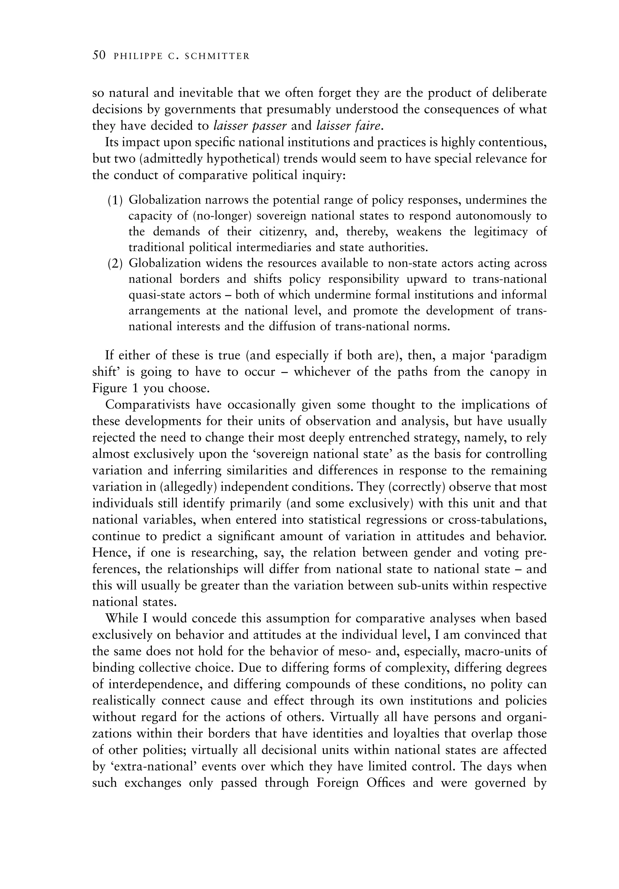 50    PHILIPPE C. SCHMITTER



so natural and inevitable that we often forget they are the product of deliberate
decisions by governments that presumably understood the consequences of what
they have decided to laisser passer and laisser faire.
  Its impact upon speciﬁc national institutions and practices is highly contentious,
but two (admittedly hypothetical) trends would seem to have special relevance for
the conduct of comparative political inquiry:
     (1) Globalization narrows the potential range of policy responses, undermines the
         capacity of (no-longer) sovereign national states to respond autonomously to
         the demands of their citizenry, and, thereby, weakens the legitimacy of
         traditional political intermediaries and state authorities.
     (2) Globalization widens the resources available to non-state actors acting across
         national borders and shifts policy responsibility upward to trans-national
         quasi-state actors – both of which undermine formal institutions and informal
         arrangements at the national level, and promote the development of trans-
         national interests and the diffusion of trans-national norms.

   If either of these is true (and especially if both are), then, a major ‘paradigm
shift’ is going to have to occur – whichever of the paths from the canopy in
Figure 1 you choose.
   Comparativists have occasionally given some thought to the implications of
these developments for their units of observation and analysis, but have usually
rejected the need to change their most deeply entrenched strategy, namely, to rely
almost exclusively upon the ‘sovereign national state’ as the basis for controlling
variation and inferring similarities and differences in response to the remaining
variation in (allegedly) independent conditions. They (correctly) observe that most
individuals still identify primarily (and some exclusively) with this unit and that
national variables, when entered into statistical regressions or cross-tabulations,
continue to predict a signiﬁcant amount of variation in attitudes and behavior.
Hence, if one is researching, say, the relation between gender and voting pre-
ferences, the relationships will differ from national state to national state – and
this will usually be greater than the variation between sub-units within respective
national states.
   While I would concede this assumption for comparative analyses when based
exclusively on behavior and attitudes at the individual level, I am convinced that
the same does not hold for the behavior of meso- and, especially, macro-units of
binding collective choice. Due to differing forms of complexity, differing degrees
of interdependence, and differing compounds of these conditions, no polity can
realistically connect cause and effect through its own institutions and policies
without regard for the actions of others. Virtually all have persons and organi-
zations within their borders that have identities and loyalties that overlap those
of other polities; virtually all decisional units within national states are affected
by ‘extra-national’ events over which they have limited control. The days when
such exchanges only passed through Foreign Ofﬁces and were governed by
 