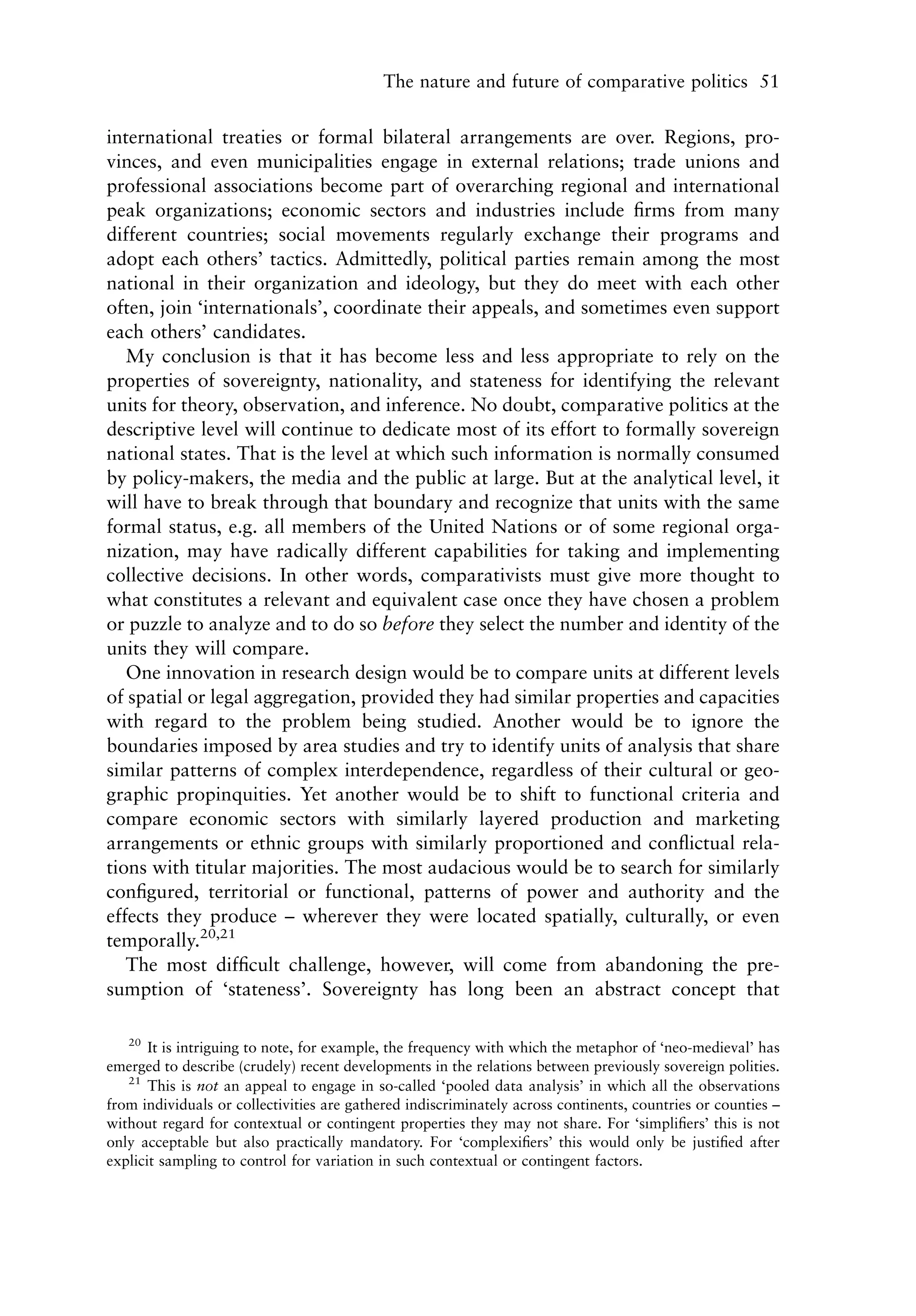 The nature and future of comparative politics 51


international treaties or formal bilateral arrangements are over. Regions, pro-
vinces, and even municipalities engage in external relations; trade unions and
professional associations become part of overarching regional and international
peak organizations; economic sectors and industries include ﬁrms from many
different countries; social movements regularly exchange their programs and
adopt each others’ tactics. Admittedly, political parties remain among the most
national in their organization and ideology, but they do meet with each other
often, join ‘internationals’, coordinate their appeals, and sometimes even support
each others’ candidates.
   My conclusion is that it has become less and less appropriate to rely on the
properties of sovereignty, nationality, and stateness for identifying the relevant
units for theory, observation, and inference. No doubt, comparative politics at the
descriptive level will continue to dedicate most of its effort to formally sovereign
national states. That is the level at which such information is normally consumed
by policy-makers, the media and the public at large. But at the analytical level, it
will have to break through that boundary and recognize that units with the same
formal status, e.g. all members of the United Nations or of some regional orga-
nization, may have radically different capabilities for taking and implementing
collective decisions. In other words, comparativists must give more thought to
what constitutes a relevant and equivalent case once they have chosen a problem
or puzzle to analyze and to do so before they select the number and identity of the
units they will compare.
   One innovation in research design would be to compare units at different levels
of spatial or legal aggregation, provided they had similar properties and capacities
with regard to the problem being studied. Another would be to ignore the
boundaries imposed by area studies and try to identify units of analysis that share
similar patterns of complex interdependence, regardless of their cultural or geo-
graphic propinquities. Yet another would be to shift to functional criteria and
compare economic sectors with similarly layered production and marketing
arrangements or ethnic groups with similarly proportioned and conﬂictual rela-
tions with titular majorities. The most audacious would be to search for similarly
conﬁgured, territorial or functional, patterns of power and authority and the
effects they produce – wherever they were located spatially, culturally, or even
temporally.20,21
   The most difﬁcult challenge, however, will come from abandoning the pre-
sumption of ‘stateness’. Sovereignty has long been an abstract concept that

   20
       It is intriguing to note, for example, the frequency with which the metaphor of ‘neo-medieval’ has
emerged to describe (crudely) recent developments in the relations between previously sovereign polities.
   21
       This is not an appeal to engage in so-called ‘pooled data analysis’ in which all the observations
from individuals or collectivities are gathered indiscriminately across continents, countries or counties –
without regard for contextual or contingent properties they may not share. For ‘simpliﬁers’ this is not
only acceptable but also practically mandatory. For ‘complexiﬁers’ this would only be justiﬁed after
explicit sampling to control for variation in such contextual or contingent factors.
 