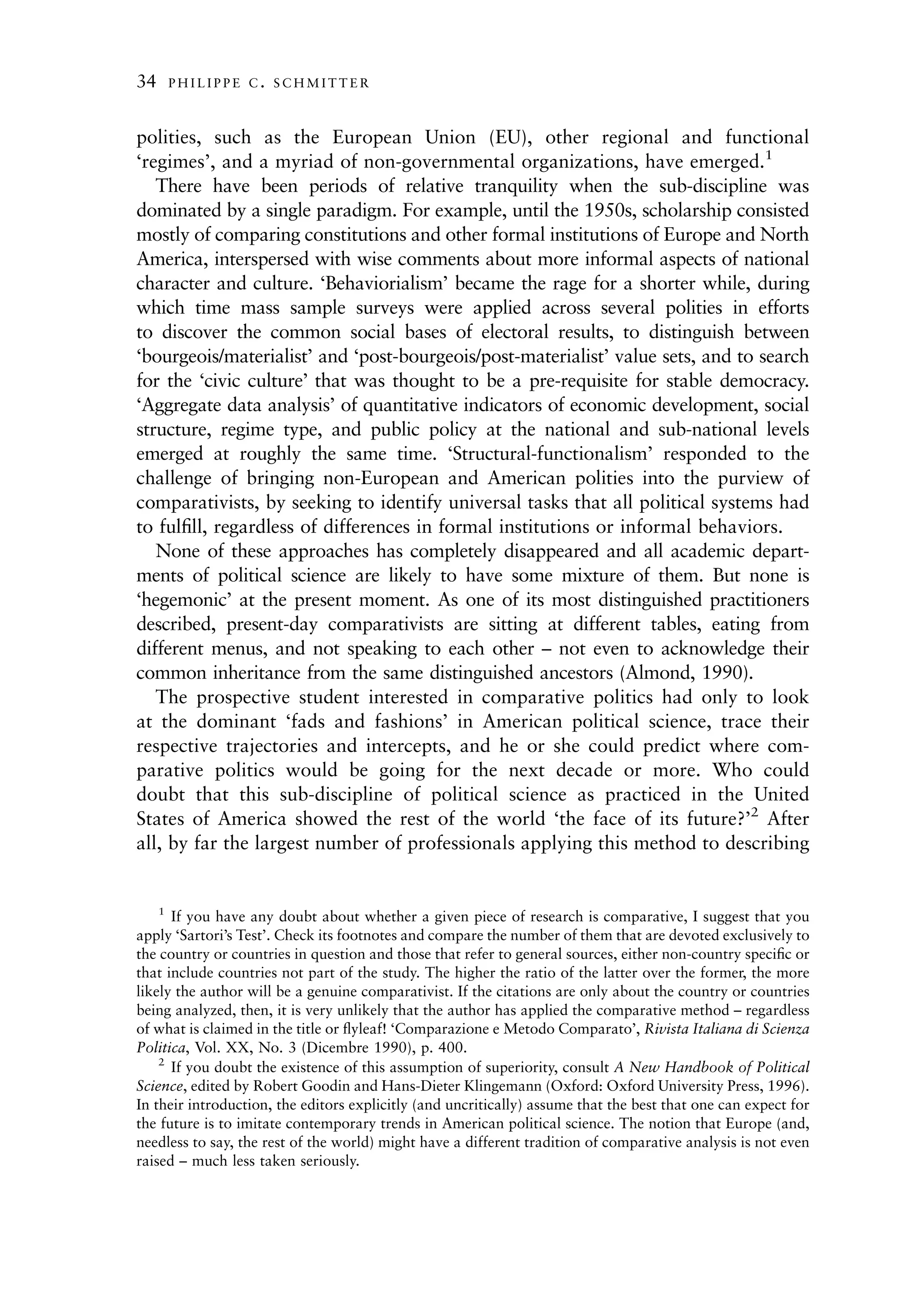 34       PHILIPPE C. SCHMITTER



polities, such as the European Union (EU), other regional and functional
‘regimes’, and a myriad of non-governmental organizations, have emerged.1
   There have been periods of relative tranquility when the sub-discipline was
dominated by a single paradigm. For example, until the 1950s, scholarship consisted
mostly of comparing constitutions and other formal institutions of Europe and North
America, interspersed with wise comments about more informal aspects of national
character and culture. ‘Behaviorialism’ became the rage for a shorter while, during
which time mass sample surveys were applied across several polities in efforts
to discover the common social bases of electoral results, to distinguish between
‘bourgeois/materialist’ and ‘post-bourgeois/post-materialist’ value sets, and to search
for the ‘civic culture’ that was thought to be a pre-requisite for stable democracy.
‘Aggregate data analysis’ of quantitative indicators of economic development, social
structure, regime type, and public policy at the national and sub-national levels
emerged at roughly the same time. ‘Structural-functionalism’ responded to the
challenge of bringing non-European and American polities into the purview of
comparativists, by seeking to identify universal tasks that all political systems had
to fulﬁll, regardless of differences in formal institutions or informal behaviors.
   None of these approaches has completely disappeared and all academic depart-
ments of political science are likely to have some mixture of them. But none is
‘hegemonic’ at the present moment. As one of its most distinguished practitioners
described, present-day comparativists are sitting at different tables, eating from
different menus, and not speaking to each other – not even to acknowledge their
common inheritance from the same distinguished ancestors (Almond, 1990).
   The prospective student interested in comparative politics had only to look
at the dominant ‘fads and fashions’ in American political science, trace their
respective trajectories and intercepts, and he or she could predict where com-
parative politics would be going for the next decade or more. Who could
doubt that this sub-discipline of political science as practiced in the United
States of America showed the rest of the world ‘the face of its future?’2 After
all, by far the largest number of professionals applying this method to describing


     1
      If you have any doubt about whether a given piece of research is comparative, I suggest that you
apply ‘Sartori’s Test’. Check its footnotes and compare the number of them that are devoted exclusively to
the country or countries in question and those that refer to general sources, either non-country speciﬁc or
that include countries not part of the study. The higher the ratio of the latter over the former, the more
likely the author will be a genuine comparativist. If the citations are only about the country or countries
being analyzed, then, it is very unlikely that the author has applied the comparative method – regardless
of what is claimed in the title or ﬂyleaf! ‘Comparazione e Metodo Comparato’, Rivista Italiana di Scienza
Politica, Vol. XX, No. 3 (Dicembre 1990), p. 400.
    2
      If you doubt the existence of this assumption of superiority, consult A New Handbook of Political
Science, edited by Robert Goodin and Hans-Dieter Klingemann (Oxford: Oxford University Press, 1996).
In their introduction, the editors explicitly (and uncritically) assume that the best that one can expect for
the future is to imitate contemporary trends in American political science. The notion that Europe (and,
needless to say, the rest of the world) might have a different tradition of comparative analysis is not even
raised – much less taken seriously.
 