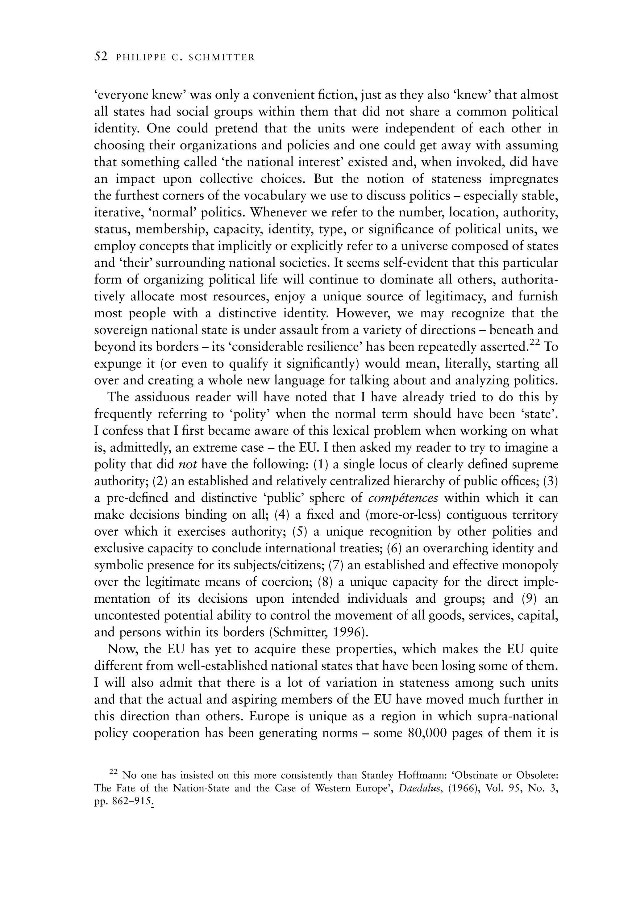 52   PHILIPPE C. SCHMITTER



‘everyone knew’ was only a convenient ﬁction, just as they also ‘knew’ that almost
all states had social groups within them that did not share a common political
identity. One could pretend that the units were independent of each other in
choosing their organizations and policies and one could get away with assuming
that something called ‘the national interest’ existed and, when invoked, did have
an impact upon collective choices. But the notion of stateness impregnates
the furthest corners of the vocabulary we use to discuss politics – especially stable,
iterative, ‘normal’ politics. Whenever we refer to the number, location, authority,
status, membership, capacity, identity, type, or signiﬁcance of political units, we
employ concepts that implicitly or explicitly refer to a universe composed of states
and ‘their’ surrounding national societies. It seems self-evident that this particular
form of organizing political life will continue to dominate all others, authorita-
tively allocate most resources, enjoy a unique source of legitimacy, and furnish
most people with a distinctive identity. However, we may recognize that the
sovereign national state is under assault from a variety of directions – beneath and
beyond its borders – its ‘considerable resilience’ has been repeatedly asserted.22 To
expunge it (or even to qualify it signiﬁcantly) would mean, literally, starting all
over and creating a whole new language for talking about and analyzing politics.
   The assiduous reader will have noted that I have already tried to do this by
frequently referring to ‘polity’ when the normal term should have been ‘state’.
I confess that I ﬁrst became aware of this lexical problem when working on what
is, admittedly, an extreme case – the EU. I then asked my reader to try to imagine a
polity that did not have the following: (1) a single locus of clearly deﬁned supreme
authority; (2) an established and relatively centralized hierarchy of public ofﬁces; (3)
a pre-deﬁned and distinctive ‘public’ sphere of competences within which it can
                                                           ´
make decisions binding on all; (4) a ﬁxed and (more-or-less) contiguous territory
over which it exercises authority; (5) a unique recognition by other polities and
exclusive capacity to conclude international treaties; (6) an overarching identity and
symbolic presence for its subjects/citizens; (7) an established and effective monopoly
over the legitimate means of coercion; (8) a unique capacity for the direct imple-
mentation of its decisions upon intended individuals and groups; and (9) an
uncontested potential ability to control the movement of all goods, services, capital,
and persons within its borders (Schmitter, 1996).
   Now, the EU has yet to acquire these properties, which makes the EU quite
different from well-established national states that have been losing some of them.
I will also admit that there is a lot of variation in stateness among such units
and that the actual and aspiring members of the EU have moved much further in
this direction than others. Europe is unique as a region in which supra-national
policy cooperation has been generating norms – some 80,000 pages of them it is

   22
      No one has insisted on this more consistently than Stanley Hoffmann: ‘Obstinate or Obsolete:
The Fate of the Nation-State and the Case of Western Europe’, Daedalus, (1966), Vol. 95, No. 3,
pp. 862–915.
 