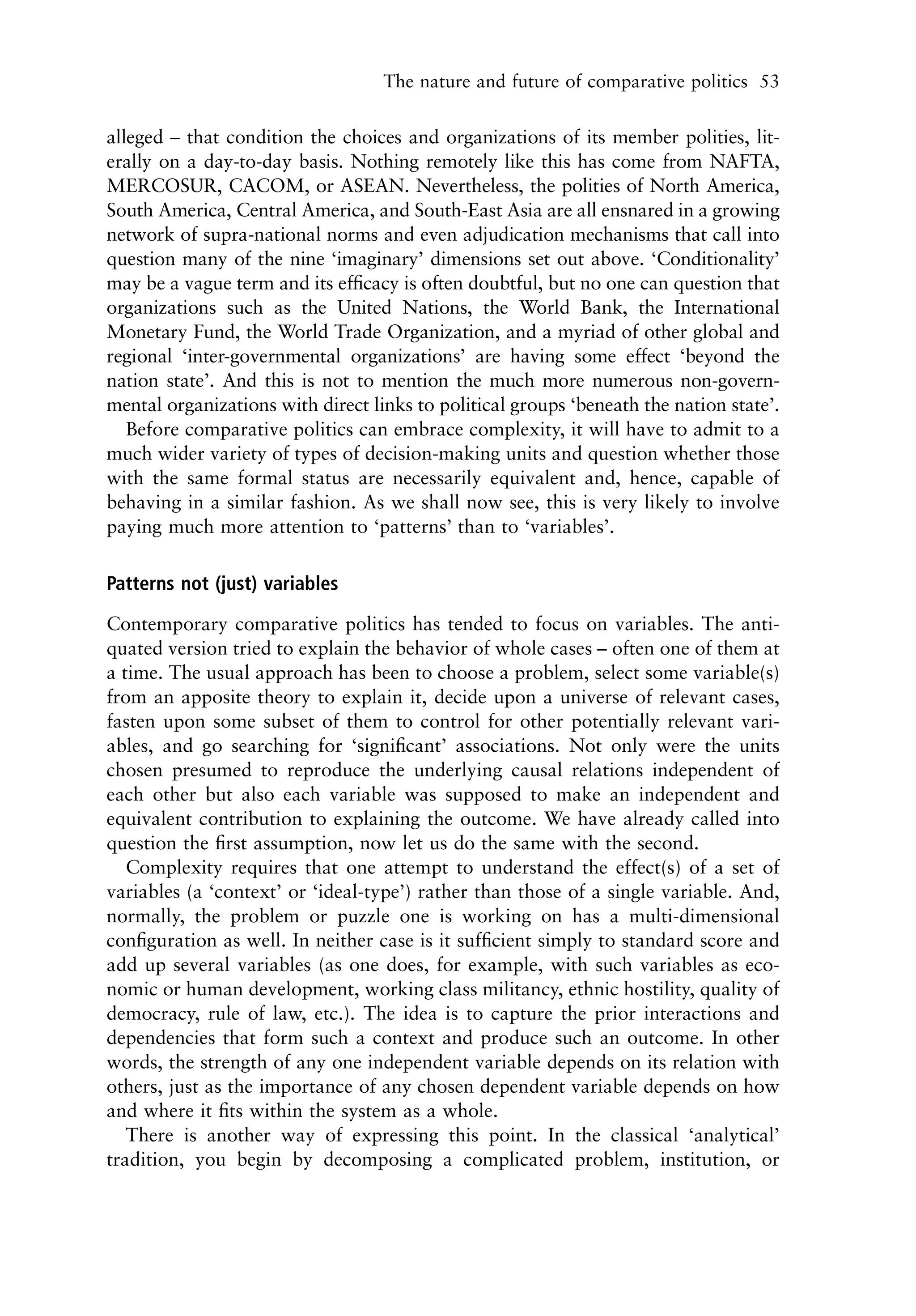 The nature and future of comparative politics 53


alleged – that condition the choices and organizations of its member polities, lit-
erally on a day-to-day basis. Nothing remotely like this has come from NAFTA,
MERCOSUR, CACOM, or ASEAN. Nevertheless, the polities of North America,
South America, Central America, and South-East Asia are all ensnared in a growing
network of supra-national norms and even adjudication mechanisms that call into
question many of the nine ‘imaginary’ dimensions set out above. ‘Conditionality’
may be a vague term and its efﬁcacy is often doubtful, but no one can question that
organizations such as the United Nations, the World Bank, the International
Monetary Fund, the World Trade Organization, and a myriad of other global and
regional ‘inter-governmental organizations’ are having some effect ‘beyond the
nation state’. And this is not to mention the much more numerous non-govern-
mental organizations with direct links to political groups ‘beneath the nation state’.
   Before comparative politics can embrace complexity, it will have to admit to a
much wider variety of types of decision-making units and question whether those
with the same formal status are necessarily equivalent and, hence, capable of
behaving in a similar fashion. As we shall now see, this is very likely to involve
paying much more attention to ‘patterns’ than to ‘variables’.

Patterns not (just) variables

Contemporary comparative politics has tended to focus on variables. The anti-
quated version tried to explain the behavior of whole cases – often one of them at
a time. The usual approach has been to choose a problem, select some variable(s)
from an apposite theory to explain it, decide upon a universe of relevant cases,
fasten upon some subset of them to control for other potentially relevant vari-
ables, and go searching for ‘signiﬁcant’ associations. Not only were the units
chosen presumed to reproduce the underlying causal relations independent of
each other but also each variable was supposed to make an independent and
equivalent contribution to explaining the outcome. We have already called into
question the ﬁrst assumption, now let us do the same with the second.
   Complexity requires that one attempt to understand the effect(s) of a set of
variables (a ‘context’ or ‘ideal-type’) rather than those of a single variable. And,
normally, the problem or puzzle one is working on has a multi-dimensional
conﬁguration as well. In neither case is it sufﬁcient simply to standard score and
add up several variables (as one does, for example, with such variables as eco-
nomic or human development, working class militancy, ethnic hostility, quality of
democracy, rule of law, etc.). The idea is to capture the prior interactions and
dependencies that form such a context and produce such an outcome. In other
words, the strength of any one independent variable depends on its relation with
others, just as the importance of any chosen dependent variable depends on how
and where it ﬁts within the system as a whole.
   There is another way of expressing this point. In the classical ‘analytical’
tradition, you begin by decomposing a complicated problem, institution, or
 