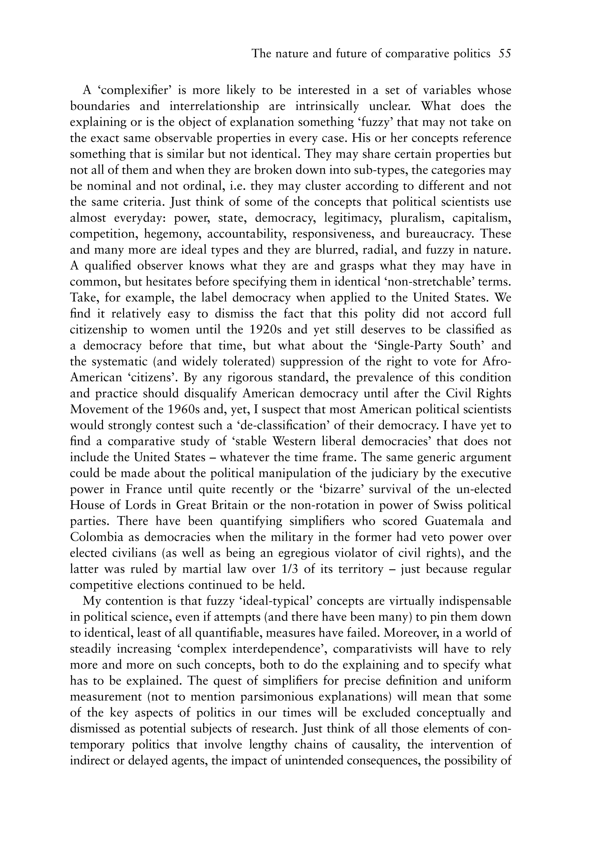 The nature and future of comparative politics 55


   A ‘complexiﬁer’ is more likely to be interested in a set of variables whose
boundaries and interrelationship are intrinsically unclear. What does the
explaining or is the object of explanation something ‘fuzzy’ that may not take on
the exact same observable properties in every case. His or her concepts reference
something that is similar but not identical. They may share certain properties but
not all of them and when they are broken down into sub-types, the categories may
be nominal and not ordinal, i.e. they may cluster according to different and not
the same criteria. Just think of some of the concepts that political scientists use
almost everyday: power, state, democracy, legitimacy, pluralism, capitalism,
competition, hegemony, accountability, responsiveness, and bureaucracy. These
and many more are ideal types and they are blurred, radial, and fuzzy in nature.
A qualiﬁed observer knows what they are and grasps what they may have in
common, but hesitates before specifying them in identical ‘non-stretchable’ terms.
Take, for example, the label democracy when applied to the United States. We
ﬁnd it relatively easy to dismiss the fact that this polity did not accord full
citizenship to women until the 1920s and yet still deserves to be classiﬁed as
a democracy before that time, but what about the ‘Single-Party South’ and
the systematic (and widely tolerated) suppression of the right to vote for Afro-
American ‘citizens’. By any rigorous standard, the prevalence of this condition
and practice should disqualify American democracy until after the Civil Rights
Movement of the 1960s and, yet, I suspect that most American political scientists
would strongly contest such a ‘de-classiﬁcation’ of their democracy. I have yet to
ﬁnd a comparative study of ‘stable Western liberal democracies’ that does not
include the United States – whatever the time frame. The same generic argument
could be made about the political manipulation of the judiciary by the executive
power in France until quite recently or the ‘bizarre’ survival of the un-elected
House of Lords in Great Britain or the non-rotation in power of Swiss political
parties. There have been quantifying simpliﬁers who scored Guatemala and
Colombia as democracies when the military in the former had veto power over
elected civilians (as well as being an egregious violator of civil rights), and the
latter was ruled by martial law over 1/3 of its territory – just because regular
competitive elections continued to be held.
   My contention is that fuzzy ‘ideal-typical’ concepts are virtually indispensable
in political science, even if attempts (and there have been many) to pin them down
to identical, least of all quantiﬁable, measures have failed. Moreover, in a world of
steadily increasing ‘complex interdependence’, comparativists will have to rely
more and more on such concepts, both to do the explaining and to specify what
has to be explained. The quest of simpliﬁers for precise deﬁnition and uniform
measurement (not to mention parsimonious explanations) will mean that some
of the key aspects of politics in our times will be excluded conceptually and
dismissed as potential subjects of research. Just think of all those elements of con-
temporary politics that involve lengthy chains of causality, the intervention of
indirect or delayed agents, the impact of unintended consequences, the possibility of
 