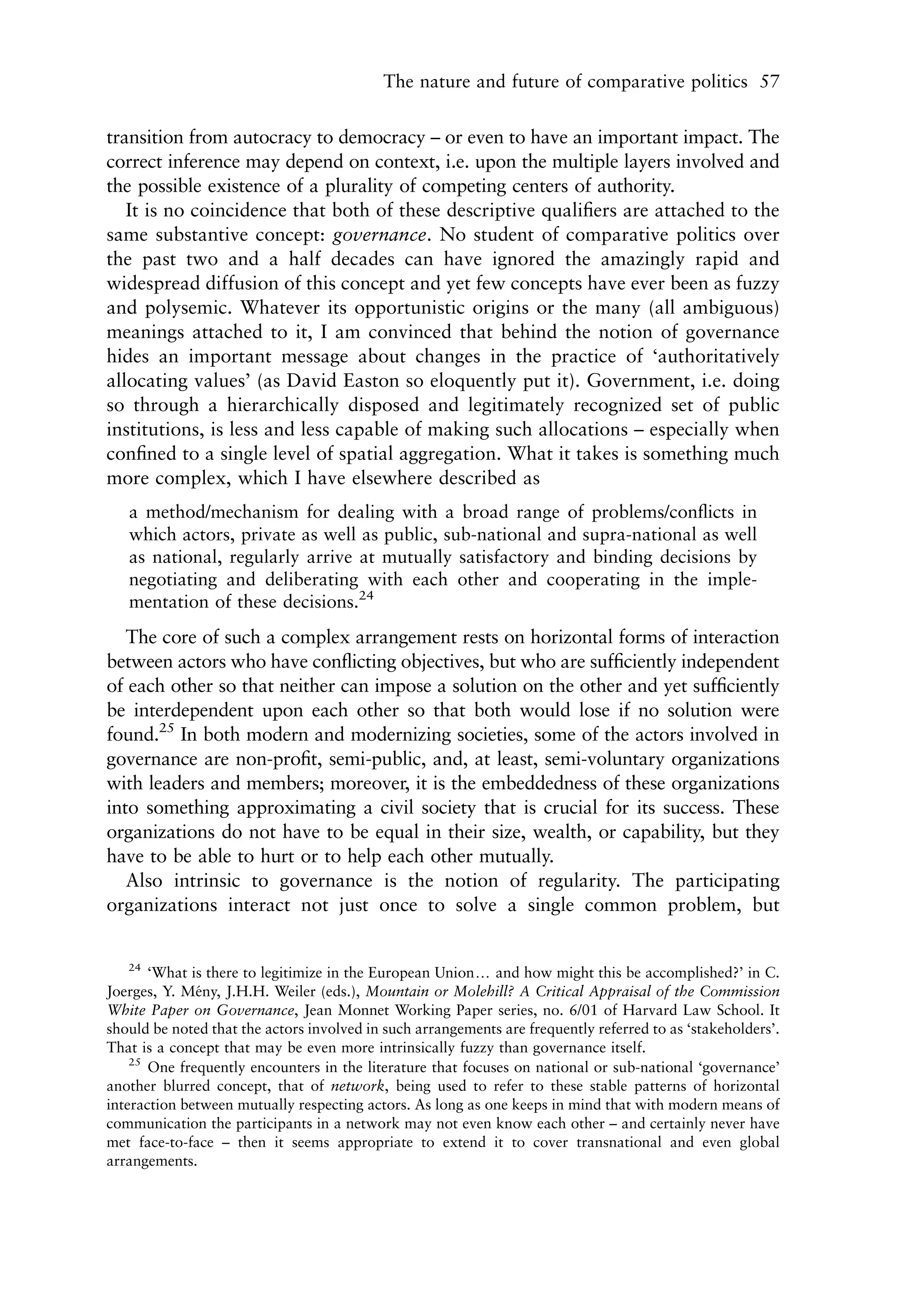 The nature and future of comparative politics 57


transition from autocracy to democracy – or even to have an important impact. The
correct inference may depend on context, i.e. upon the multiple layers involved and
the possible existence of a plurality of competing centers of authority.
   It is no coincidence that both of these descriptive qualiﬁers are attached to the
same substantive concept: governance. No student of comparative politics over
the past two and a half decades can have ignored the amazingly rapid and
widespread diffusion of this concept and yet few concepts have ever been as fuzzy
and polysemic. Whatever its opportunistic origins or the many (all ambiguous)
meanings attached to it, I am convinced that behind the notion of governance
hides an important message about changes in the practice of ‘authoritatively
allocating values’ (as David Easton so eloquently put it). Government, i.e. doing
so through a hierarchically disposed and legitimately recognized set of public
institutions, is less and less capable of making such allocations – especially when
conﬁned to a single level of spatial aggregation. What it takes is something much
more complex, which I have elsewhere described as
   a method/mechanism for dealing with a broad range of problems/conﬂicts in
   which actors, private as well as public, sub-national and supra-national as well
   as national, regularly arrive at mutually satisfactory and binding decisions by
   negotiating and deliberating with each other and cooperating in the imple-
   mentation of these decisions.24
   The core of such a complex arrangement rests on horizontal forms of interaction
between actors who have conﬂicting objectives, but who are sufﬁciently independent
of each other so that neither can impose a solution on the other and yet sufﬁciently
be interdependent upon each other so that both would lose if no solution were
found.25 In both modern and modernizing societies, some of the actors involved in
governance are non-proﬁt, semi-public, and, at least, semi-voluntary organizations
with leaders and members; moreover, it is the embeddedness of these organizations
into something approximating a civil society that is crucial for its success. These
organizations do not have to be equal in their size, wealth, or capability, but they
have to be able to hurt or to help each other mutually.
   Also intrinsic to governance is the notion of regularity. The participating
organizations interact not just once to solve a single common problem, but


    24
       ‘What is there to legitimize in the European Uniony and how might this be accomplished?’ in C.
Joerges, Y. Meny, J.H.H. Weiler (eds.), Mountain or Molehill? A Critical Appraisal of the Commission
              ´
White Paper on Governance, Jean Monnet Working Paper series, no. 6/01 of Harvard Law School. It
should be noted that the actors involved in such arrangements are frequently referred to as ‘stakeholders’.
That is a concept that may be even more intrinsically fuzzy than governance itself.
    25
       One frequently encounters in the literature that focuses on national or sub-national ‘governance’
another blurred concept, that of network, being used to refer to these stable patterns of horizontal
interaction between mutually respecting actors. As long as one keeps in mind that with modern means of
communication the participants in a network may not even know each other – and certainly never have
met face-to-face – then it seems appropriate to extend it to cover transnational and even global
arrangements.
 