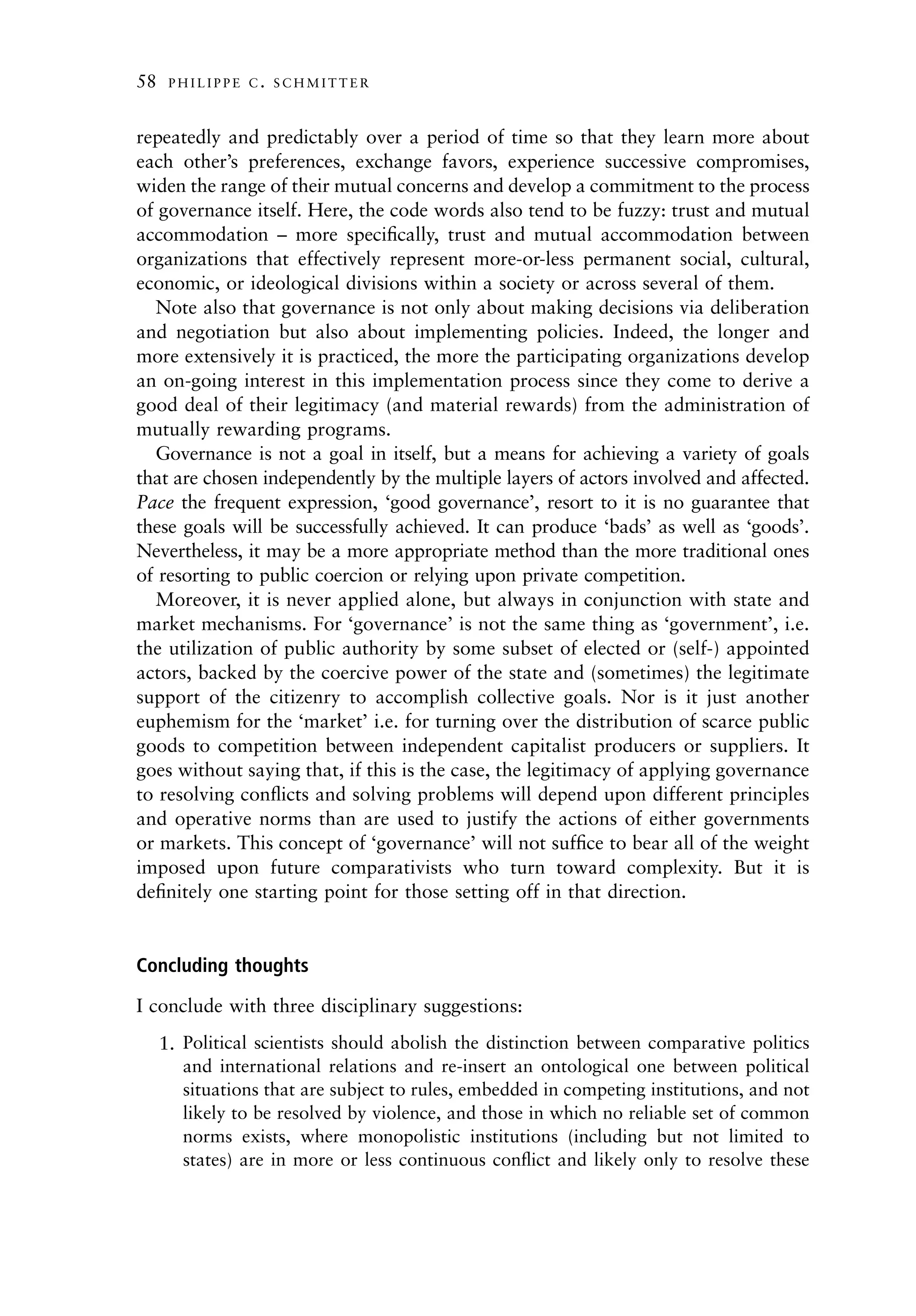 58    PHILIPPE C. SCHMITTER



repeatedly and predictably over a period of time so that they learn more about
each other’s preferences, exchange favors, experience successive compromises,
widen the range of their mutual concerns and develop a commitment to the process
of governance itself. Here, the code words also tend to be fuzzy: trust and mutual
accommodation – more speciﬁcally, trust and mutual accommodation between
organizations that effectively represent more-or-less permanent social, cultural,
economic, or ideological divisions within a society or across several of them.
  Note also that governance is not only about making decisions via deliberation
and negotiation but also about implementing policies. Indeed, the longer and
more extensively it is practiced, the more the participating organizations develop
an on-going interest in this implementation process since they come to derive a
good deal of their legitimacy (and material rewards) from the administration of
mutually rewarding programs.
  Governance is not a goal in itself, but a means for achieving a variety of goals
that are chosen independently by the multiple layers of actors involved and affected.
Pace the frequent expression, ‘good governance’, resort to it is no guarantee that
these goals will be successfully achieved. It can produce ‘bads’ as well as ‘goods’.
Nevertheless, it may be a more appropriate method than the more traditional ones
of resorting to public coercion or relying upon private competition.
  Moreover, it is never applied alone, but always in conjunction with state and
market mechanisms. For ‘governance’ is not the same thing as ‘government’, i.e.
the utilization of public authority by some subset of elected or (self-) appointed
actors, backed by the coercive power of the state and (sometimes) the legitimate
support of the citizenry to accomplish collective goals. Nor is it just another
euphemism for the ‘market’ i.e. for turning over the distribution of scarce public
goods to competition between independent capitalist producers or suppliers. It
goes without saying that, if this is the case, the legitimacy of applying governance
to resolving conﬂicts and solving problems will depend upon different principles
and operative norms than are used to justify the actions of either governments
or markets. This concept of ‘governance’ will not sufﬁce to bear all of the weight
imposed upon future comparativists who turn toward complexity. But it is
deﬁnitely one starting point for those setting off in that direction.


Concluding thoughts

I conclude with three disciplinary suggestions:
     1. Political scientists should abolish the distinction between comparative politics
        and international relations and re-insert an ontological one between political
        situations that are subject to rules, embedded in competing institutions, and not
        likely to be resolved by violence, and those in which no reliable set of common
        norms exists, where monopolistic institutions (including but not limited to
        states) are in more or less continuous conﬂict and likely only to resolve these
 