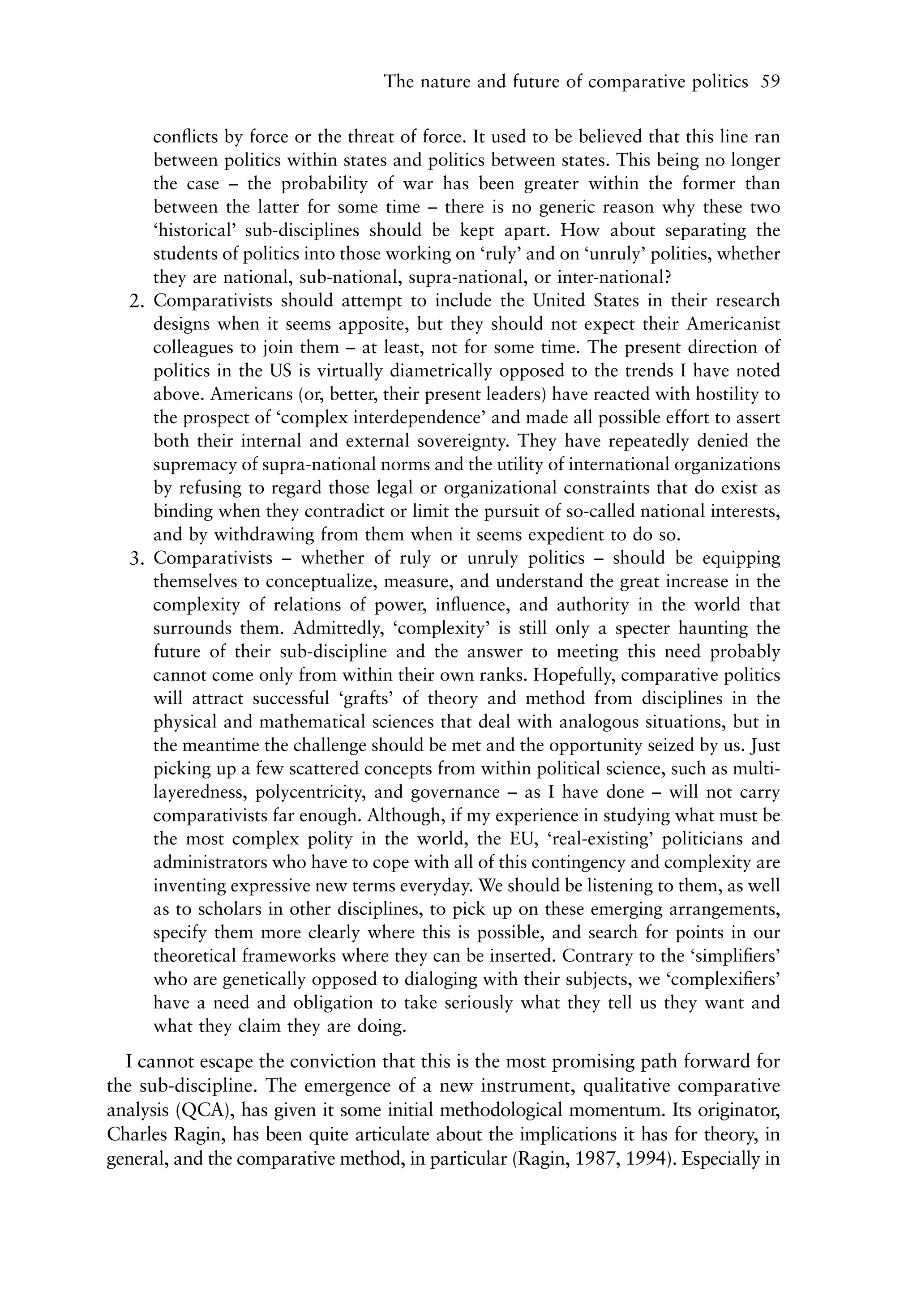 The nature and future of comparative politics 59


     conﬂicts by force or the threat of force. It used to be believed that this line ran
     between politics within states and politics between states. This being no longer
     the case – the probability of war has been greater within the former than
     between the latter for some time – there is no generic reason why these two
     ‘historical’ sub-disciplines should be kept apart. How about separating the
     students of politics into those working on ‘ruly’ and on ‘unruly’ polities, whether
     they are national, sub-national, supra-national, or inter-national?
  2. Comparativists should attempt to include the United States in their research
     designs when it seems apposite, but they should not expect their Americanist
     colleagues to join them – at least, not for some time. The present direction of
     politics in the US is virtually diametrically opposed to the trends I have noted
     above. Americans (or, better, their present leaders) have reacted with hostility to
     the prospect of ‘complex interdependence’ and made all possible effort to assert
     both their internal and external sovereignty. They have repeatedly denied the
     supremacy of supra-national norms and the utility of international organizations
     by refusing to regard those legal or organizational constraints that do exist as
     binding when they contradict or limit the pursuit of so-called national interests,
     and by withdrawing from them when it seems expedient to do so.
  3. Comparativists – whether of ruly or unruly politics – should be equipping
     themselves to conceptualize, measure, and understand the great increase in the
     complexity of relations of power, inﬂuence, and authority in the world that
     surrounds them. Admittedly, ‘complexity’ is still only a specter haunting the
     future of their sub-discipline and the answer to meeting this need probably
     cannot come only from within their own ranks. Hopefully, comparative politics
     will attract successful ‘grafts’ of theory and method from disciplines in the
     physical and mathematical sciences that deal with analogous situations, but in
     the meantime the challenge should be met and the opportunity seized by us. Just
     picking up a few scattered concepts from within political science, such as multi-
     layeredness, polycentricity, and governance – as I have done – will not carry
     comparativists far enough. Although, if my experience in studying what must be
     the most complex polity in the world, the EU, ‘real-existing’ politicians and
     administrators who have to cope with all of this contingency and complexity are
     inventing expressive new terms everyday. We should be listening to them, as well
     as to scholars in other disciplines, to pick up on these emerging arrangements,
     specify them more clearly where this is possible, and search for points in our
     theoretical frameworks where they can be inserted. Contrary to the ‘simpliﬁers’
     who are genetically opposed to dialoging with their subjects, we ‘complexiﬁers’
     have a need and obligation to take seriously what they tell us they want and
     what they claim they are doing.
  I cannot escape the conviction that this is the most promising path forward for
the sub-discipline. The emergence of a new instrument, qualitative comparative
analysis (QCA), has given it some initial methodological momentum. Its originator,
Charles Ragin, has been quite articulate about the implications it has for theory, in
general, and the comparative method, in particular (Ragin, 1987, 1994). Especially in
 