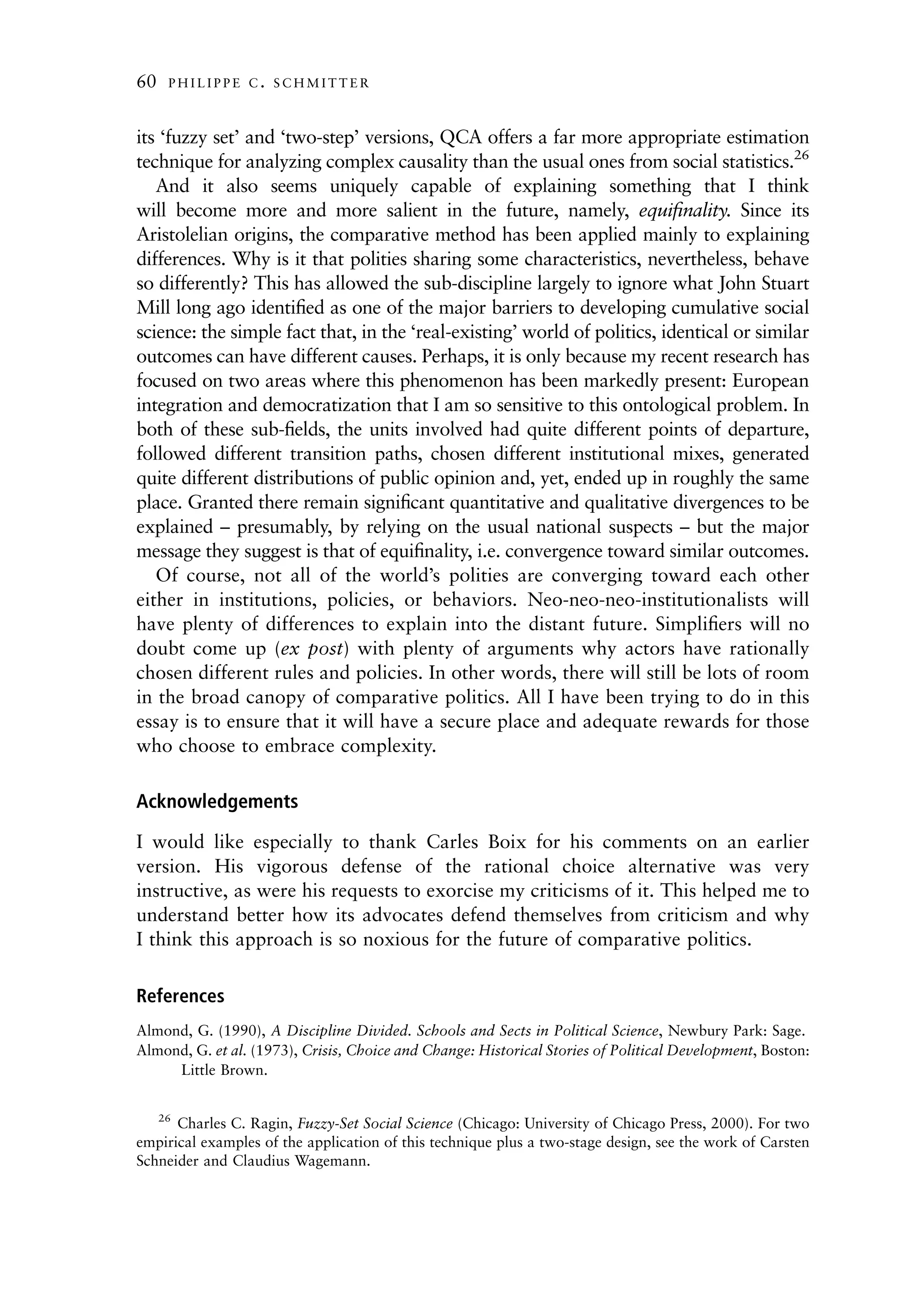 60   PHILIPPE C. SCHMITTER



its ‘fuzzy set’ and ‘two-step’ versions, QCA offers a far more appropriate estimation
technique for analyzing complex causality than the usual ones from social statistics.26
   And it also seems uniquely capable of explaining something that I think
will become more and more salient in the future, namely, equiﬁnality. Since its
Aristolelian origins, the comparative method has been applied mainly to explaining
differences. Why is it that polities sharing some characteristics, nevertheless, behave
so differently? This has allowed the sub-discipline largely to ignore what John Stuart
Mill long ago identiﬁed as one of the major barriers to developing cumulative social
science: the simple fact that, in the ‘real-existing’ world of politics, identical or similar
outcomes can have different causes. Perhaps, it is only because my recent research has
focused on two areas where this phenomenon has been markedly present: European
integration and democratization that I am so sensitive to this ontological problem. In
both of these sub-ﬁelds, the units involved had quite different points of departure,
followed different transition paths, chosen different institutional mixes, generated
quite different distributions of public opinion and, yet, ended up in roughly the same
place. Granted there remain signiﬁcant quantitative and qualitative divergences to be
explained – presumably, by relying on the usual national suspects – but the major
message they suggest is that of equiﬁnality, i.e. convergence toward similar outcomes.
   Of course, not all of the world’s polities are converging toward each other
either in institutions, policies, or behaviors. Neo-neo-neo-institutionalists will
have plenty of differences to explain into the distant future. Simpliﬁers will no
doubt come up (ex post) with plenty of arguments why actors have rationally
chosen different rules and policies. In other words, there will still be lots of room
in the broad canopy of comparative politics. All I have been trying to do in this
essay is to ensure that it will have a secure place and adequate rewards for those
who choose to embrace complexity.

Acknowledgements

I would like especially to thank Carles Boix for his comments on an earlier
version. His vigorous defense of the rational choice alternative was very
instructive, as were his requests to exorcise my criticisms of it. This helped me to
understand better how its advocates defend themselves from criticism and why
I think this approach is so noxious for the future of comparative politics.

References
Almond, G. (1990), A Discipline Divided. Schools and Sects in Political Science, Newbury Park: Sage.
Almond, G. et al. (1973), Crisis, Choice and Change: Historical Stories of Political Development, Boston:
     Little Brown.


   26
      Charles C. Ragin, Fuzzy-Set Social Science (Chicago: University of Chicago Press, 2000). For two
empirical examples of the application of this technique plus a two-stage design, see the work of Carsten
Schneider and Claudius Wagemann.
 