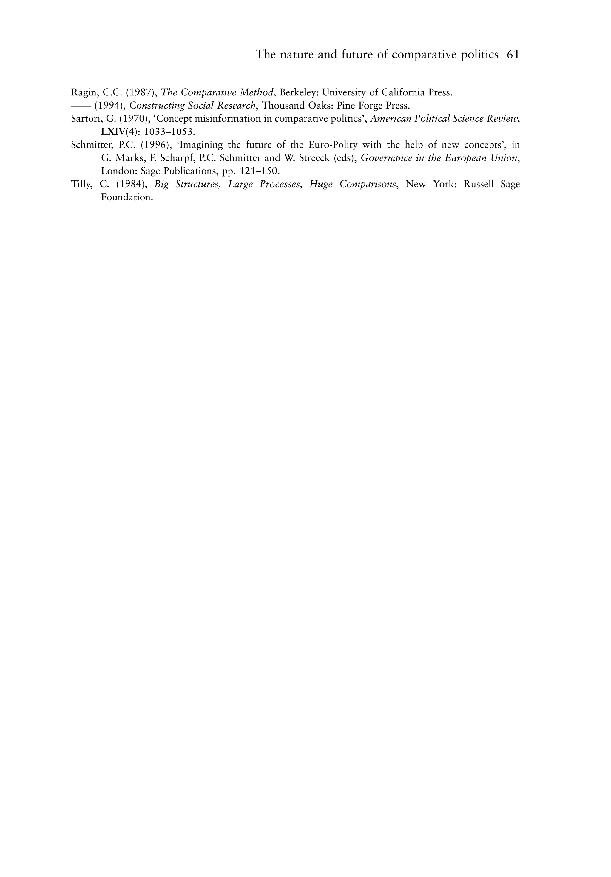 The nature and future of comparative politics 61


Ragin, C.C. (1987), The Comparative Method, Berkeley: University of California Press.
—— (1994), Constructing Social Research, Thousand Oaks: Pine Forge Press.
Sartori, G. (1970), ‘Concept misinformation in comparative politics’, American Political Science Review,
       LXIV(4): 1033–1053.
Schmitter, P.C. (1996), ‘Imagining the future of the Euro-Polity with the help of new concepts’, in
       G. Marks, F. Scharpf, P.C. Schmitter and W. Streeck (eds), Governance in the European Union,
       London: Sage Publications, pp. 121–150.
Tilly, C. (1984), Big Structures, Large Processes, Huge Comparisons, New York: Russell Sage
       Foundation.
 