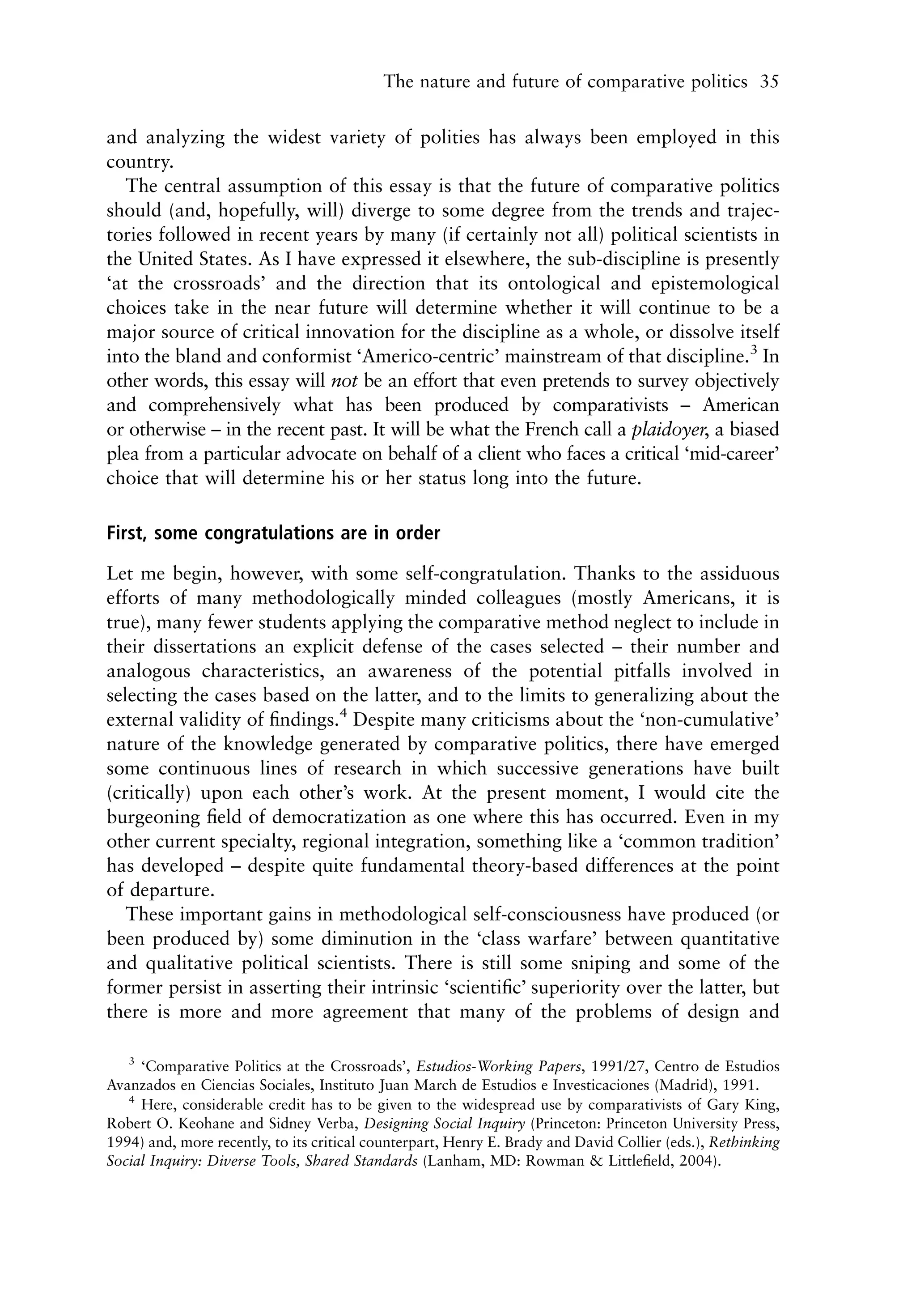 The nature and future of comparative politics 35


and analyzing the widest variety of polities has always been employed in this
country.
   The central assumption of this essay is that the future of comparative politics
should (and, hopefully, will) diverge to some degree from the trends and trajec-
tories followed in recent years by many (if certainly not all) political scientists in
the United States. As I have expressed it elsewhere, the sub-discipline is presently
‘at the crossroads’ and the direction that its ontological and epistemological
choices take in the near future will determine whether it will continue to be a
major source of critical innovation for the discipline as a whole, or dissolve itself
into the bland and conformist ‘Americo-centric’ mainstream of that discipline.3 In
other words, this essay will not be an effort that even pretends to survey objectively
and comprehensively what has been produced by comparativists – American
or otherwise – in the recent past. It will be what the French call a plaidoyer, a biased
plea from a particular advocate on behalf of a client who faces a critical ‘mid-career’
choice that will determine his or her status long into the future.

First, some congratulations are in order

Let me begin, however, with some self-congratulation. Thanks to the assiduous
efforts of many methodologically minded colleagues (mostly Americans, it is
true), many fewer students applying the comparative method neglect to include in
their dissertations an explicit defense of the cases selected – their number and
analogous characteristics, an awareness of the potential pitfalls involved in
selecting the cases based on the latter, and to the limits to generalizing about the
external validity of ﬁndings.4 Despite many criticisms about the ‘non-cumulative’
nature of the knowledge generated by comparative politics, there have emerged
some continuous lines of research in which successive generations have built
(critically) upon each other’s work. At the present moment, I would cite the
burgeoning ﬁeld of democratization as one where this has occurred. Even in my
other current specialty, regional integration, something like a ‘common tradition’
has developed – despite quite fundamental theory-based differences at the point
of departure.
   These important gains in methodological self-consciousness have produced (or
been produced by) some diminution in the ‘class warfare’ between quantitative
and qualitative political scientists. There is still some sniping and some of the
former persist in asserting their intrinsic ‘scientiﬁc’ superiority over the latter, but
there is more and more agreement that many of the problems of design and

   3
     ‘Comparative Politics at the Crossroads’, Estudios-Working Papers, 1991/27, Centro de Estudios
Avanzados en Ciencias Sociales, Instituto Juan March de Estudios e Investicaciones (Madrid), 1991.
   4
     Here, considerable credit has to be given to the widespread use by comparativists of Gary King,
Robert O. Keohane and Sidney Verba, Designing Social Inquiry (Princeton: Princeton University Press,
1994) and, more recently, to its critical counterpart, Henry E. Brady and David Collier (eds.), Rethinking
Social Inquiry: Diverse Tools, Shared Standards (Lanham, MD: Rowman & Littleﬁeld, 2004).
 