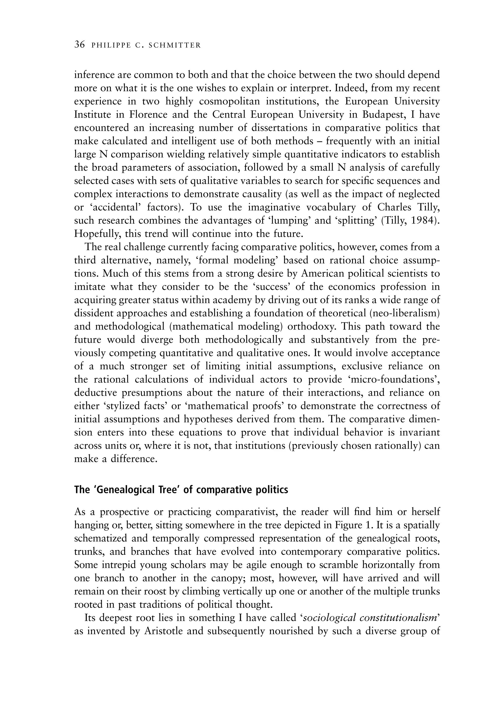 36   PHILIPPE C. SCHMITTER



inference are common to both and that the choice between the two should depend
more on what it is the one wishes to explain or interpret. Indeed, from my recent
experience in two highly cosmopolitan institutions, the European University
Institute in Florence and the Central European University in Budapest, I have
encountered an increasing number of dissertations in comparative politics that
make calculated and intelligent use of both methods – frequently with an initial
large N comparison wielding relatively simple quantitative indicators to establish
the broad parameters of association, followed by a small N analysis of carefully
selected cases with sets of qualitative variables to search for speciﬁc sequences and
complex interactions to demonstrate causality (as well as the impact of neglected
or ‘accidental’ factors). To use the imaginative vocabulary of Charles Tilly,
such research combines the advantages of ‘lumping’ and ‘splitting’ (Tilly, 1984).
Hopefully, this trend will continue into the future.
   The real challenge currently facing comparative politics, however, comes from a
third alternative, namely, ‘formal modeling’ based on rational choice assump-
tions. Much of this stems from a strong desire by American political scientists to
imitate what they consider to be the ‘success’ of the economics profession in
acquiring greater status within academy by driving out of its ranks a wide range of
dissident approaches and establishing a foundation of theoretical (neo-liberalism)
and methodological (mathematical modeling) orthodoxy. This path toward the
future would diverge both methodologically and substantively from the pre-
viously competing quantitative and qualitative ones. It would involve acceptance
of a much stronger set of limiting initial assumptions, exclusive reliance on
the rational calculations of individual actors to provide ‘micro-foundations’,
deductive presumptions about the nature of their interactions, and reliance on
either ‘stylized facts’ or ‘mathematical proofs’ to demonstrate the correctness of
initial assumptions and hypotheses derived from them. The comparative dimen-
sion enters into these equations to prove that individual behavior is invariant
across units or, where it is not, that institutions (previously chosen rationally) can
make a difference.

The ‘Genealogical Tree’ of comparative politics

As a prospective or practicing comparativist, the reader will ﬁnd him or herself
hanging or, better, sitting somewhere in the tree depicted in Figure 1. It is a spatially
schematized and temporally compressed representation of the genealogical roots,
trunks, and branches that have evolved into contemporary comparative politics.
Some intrepid young scholars may be agile enough to scramble horizontally from
one branch to another in the canopy; most, however, will have arrived and will
remain on their roost by climbing vertically up one or another of the multiple trunks
rooted in past traditions of political thought.
   Its deepest root lies in something I have called ‘sociological constitutionalism’
as invented by Aristotle and subsequently nourished by such a diverse group of
 