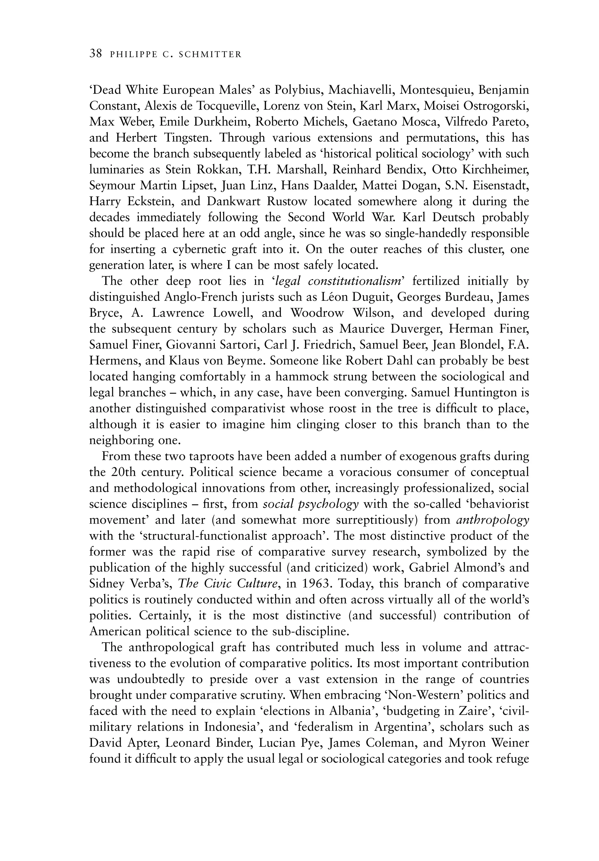 38   PHILIPPE C. SCHMITTER



‘Dead White European Males’ as Polybius, Machiavelli, Montesquieu, Benjamin
Constant, Alexis de Tocqueville, Lorenz von Stein, Karl Marx, Moisei Ostrogorski,
Max Weber, Emile Durkheim, Roberto Michels, Gaetano Mosca, Vilfredo Pareto,
and Herbert Tingsten. Through various extensions and permutations, this has
become the branch subsequently labeled as ‘historical political sociology’ with such
luminaries as Stein Rokkan, T.H. Marshall, Reinhard Bendix, Otto Kirchheimer,
Seymour Martin Lipset, Juan Linz, Hans Daalder, Mattei Dogan, S.N. Eisenstadt,
Harry Eckstein, and Dankwart Rustow located somewhere along it during the
decades immediately following the Second World War. Karl Deutsch probably
should be placed here at an odd angle, since he was so single-handedly responsible
for inserting a cybernetic graft into it. On the outer reaches of this cluster, one
generation later, is where I can be most safely located.
   The other deep root lies in ‘legal constitutionalism’ fertilized initially by
distinguished Anglo-French jurists such as Leon Duguit, Georges Burdeau, James
                                                ´
Bryce, A. Lawrence Lowell, and Woodrow Wilson, and developed during
the subsequent century by scholars such as Maurice Duverger, Herman Finer,
Samuel Finer, Giovanni Sartori, Carl J. Friedrich, Samuel Beer, Jean Blondel, F.A.
Hermens, and Klaus von Beyme. Someone like Robert Dahl can probably be best
located hanging comfortably in a hammock strung between the sociological and
legal branches – which, in any case, have been converging. Samuel Huntington is
another distinguished comparativist whose roost in the tree is difﬁcult to place,
although it is easier to imagine him clinging closer to this branch than to the
neighboring one.
   From these two taproots have been added a number of exogenous grafts during
the 20th century. Political science became a voracious consumer of conceptual
and methodological innovations from other, increasingly professionalized, social
science disciplines – ﬁrst, from social psychology with the so-called ‘behaviorist
movement’ and later (and somewhat more surreptitiously) from anthropology
with the ‘structural-functionalist approach’. The most distinctive product of the
former was the rapid rise of comparative survey research, symbolized by the
publication of the highly successful (and criticized) work, Gabriel Almond’s and
Sidney Verba’s, The Civic Culture, in 1963. Today, this branch of comparative
politics is routinely conducted within and often across virtually all of the world’s
polities. Certainly, it is the most distinctive (and successful) contribution of
American political science to the sub-discipline.
   The anthropological graft has contributed much less in volume and attrac-
tiveness to the evolution of comparative politics. Its most important contribution
was undoubtedly to preside over a vast extension in the range of countries
brought under comparative scrutiny. When embracing ‘Non-Western’ politics and
faced with the need to explain ‘elections in Albania’, ‘budgeting in Zaire’, ‘civil-
military relations in Indonesia’, and ‘federalism in Argentina’, scholars such as
David Apter, Leonard Binder, Lucian Pye, James Coleman, and Myron Weiner
found it difﬁcult to apply the usual legal or sociological categories and took refuge
 