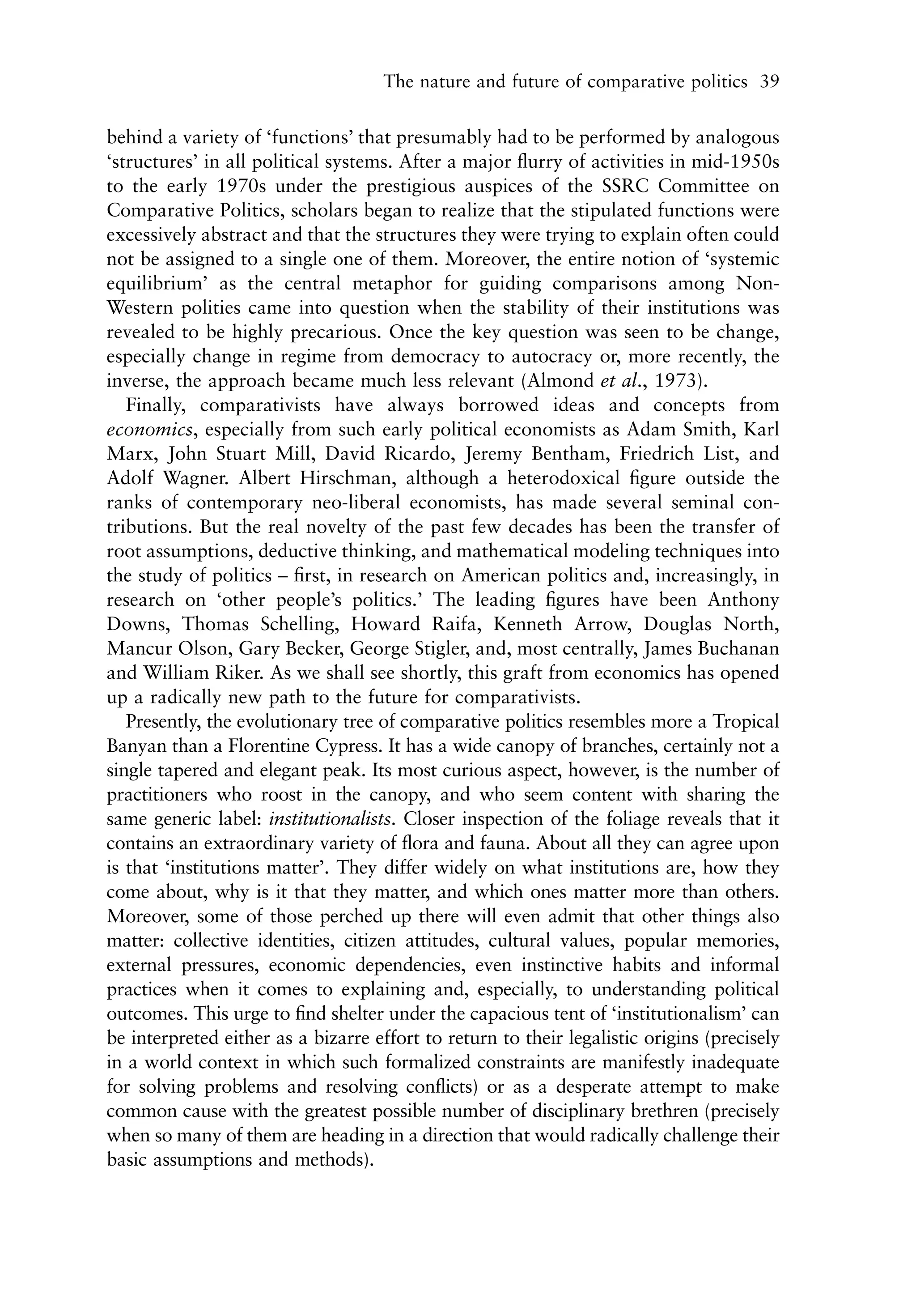 The nature and future of comparative politics 39


behind a variety of ‘functions’ that presumably had to be performed by analogous
‘structures’ in all political systems. After a major ﬂurry of activities in mid-1950s
to the early 1970s under the prestigious auspices of the SSRC Committee on
Comparative Politics, scholars began to realize that the stipulated functions were
excessively abstract and that the structures they were trying to explain often could
not be assigned to a single one of them. Moreover, the entire notion of ‘systemic
equilibrium’ as the central metaphor for guiding comparisons among Non-
Western polities came into question when the stability of their institutions was
revealed to be highly precarious. Once the key question was seen to be change,
especially change in regime from democracy to autocracy or, more recently, the
inverse, the approach became much less relevant (Almond et al., 1973).
   Finally, comparativists have always borrowed ideas and concepts from
economics, especially from such early political economists as Adam Smith, Karl
Marx, John Stuart Mill, David Ricardo, Jeremy Bentham, Friedrich List, and
Adolf Wagner. Albert Hirschman, although a heterodoxical ﬁgure outside the
ranks of contemporary neo-liberal economists, has made several seminal con-
tributions. But the real novelty of the past few decades has been the transfer of
root assumptions, deductive thinking, and mathematical modeling techniques into
the study of politics – ﬁrst, in research on American politics and, increasingly, in
research on ‘other people’s politics.’ The leading ﬁgures have been Anthony
Downs, Thomas Schelling, Howard Raifa, Kenneth Arrow, Douglas North,
Mancur Olson, Gary Becker, George Stigler, and, most centrally, James Buchanan
and William Riker. As we shall see shortly, this graft from economics has opened
up a radically new path to the future for comparativists.
   Presently, the evolutionary tree of comparative politics resembles more a Tropical
Banyan than a Florentine Cypress. It has a wide canopy of branches, certainly not a
single tapered and elegant peak. Its most curious aspect, however, is the number of
practitioners who roost in the canopy, and who seem content with sharing the
same generic label: institutionalists. Closer inspection of the foliage reveals that it
contains an extraordinary variety of ﬂora and fauna. About all they can agree upon
is that ‘institutions matter’. They differ widely on what institutions are, how they
come about, why is it that they matter, and which ones matter more than others.
Moreover, some of those perched up there will even admit that other things also
matter: collective identities, citizen attitudes, cultural values, popular memories,
external pressures, economic dependencies, even instinctive habits and informal
practices when it comes to explaining and, especially, to understanding political
outcomes. This urge to ﬁnd shelter under the capacious tent of ‘institutionalism’ can
be interpreted either as a bizarre effort to return to their legalistic origins (precisely
in a world context in which such formalized constraints are manifestly inadequate
for solving problems and resolving conﬂicts) or as a desperate attempt to make
common cause with the greatest possible number of disciplinary brethren (precisely
when so many of them are heading in a direction that would radically challenge their
basic assumptions and methods).
 