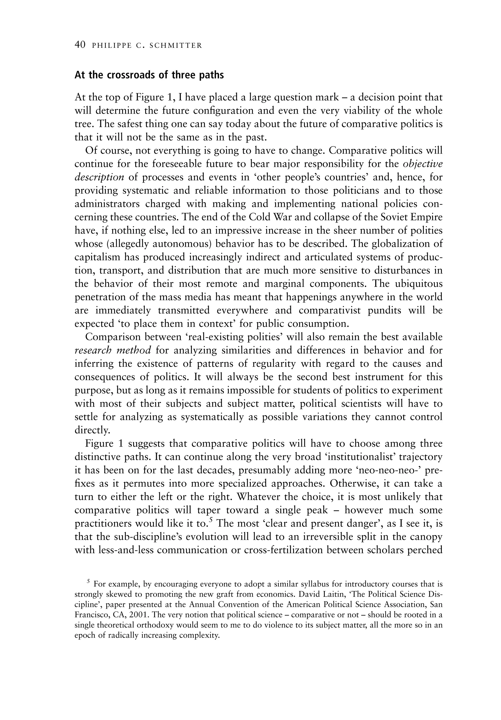 40       PHILIPPE C. SCHMITTER



At the crossroads of three paths

At the top of Figure 1, I have placed a large question mark – a decision point that
will determine the future conﬁguration and even the very viability of the whole
tree. The safest thing one can say today about the future of comparative politics is
that it will not be the same as in the past.
   Of course, not everything is going to have to change. Comparative politics will
continue for the foreseeable future to bear major responsibility for the objective
description of processes and events in ‘other people’s countries’ and, hence, for
providing systematic and reliable information to those politicians and to those
administrators charged with making and implementing national policies con-
cerning these countries. The end of the Cold War and collapse of the Soviet Empire
have, if nothing else, led to an impressive increase in the sheer number of polities
whose (allegedly autonomous) behavior has to be described. The globalization of
capitalism has produced increasingly indirect and articulated systems of produc-
tion, transport, and distribution that are much more sensitive to disturbances in
the behavior of their most remote and marginal components. The ubiquitous
penetration of the mass media has meant that happenings anywhere in the world
are immediately transmitted everywhere and comparativist pundits will be
expected ‘to place them in context’ for public consumption.
   Comparison between ‘real-existing polities’ will also remain the best available
research method for analyzing similarities and differences in behavior and for
inferring the existence of patterns of regularity with regard to the causes and
consequences of politics. It will always be the second best instrument for this
purpose, but as long as it remains impossible for students of politics to experiment
with most of their subjects and subject matter, political scientists will have to
settle for analyzing as systematically as possible variations they cannot control
directly.
   Figure 1 suggests that comparative politics will have to choose among three
distinctive paths. It can continue along the very broad ‘institutionalist’ trajectory
it has been on for the last decades, presumably adding more ‘neo-neo-neo-’ pre-
ﬁxes as it permutes into more specialized approaches. Otherwise, it can take a
turn to either the left or the right. Whatever the choice, it is most unlikely that
comparative politics will taper toward a single peak – however much some
practitioners would like it to.5 The most ‘clear and present danger’, as I see it, is
that the sub-discipline’s evolution will lead to an irreversible split in the canopy
with less-and-less communication or cross-fertilization between scholars perched

     5
      For example, by encouraging everyone to adopt a similar syllabus for introductory courses that is
strongly skewed to promoting the new graft from economics. David Laitin, ‘The Political Science Dis-
cipline’, paper presented at the Annual Convention of the American Political Science Association, San
Francisco, CA, 2001. The very notion that political science – comparative or not – should be rooted in a
single theoretical orthodoxy would seem to me to do violence to its subject matter, all the more so in an
epoch of radically increasing complexity.
 