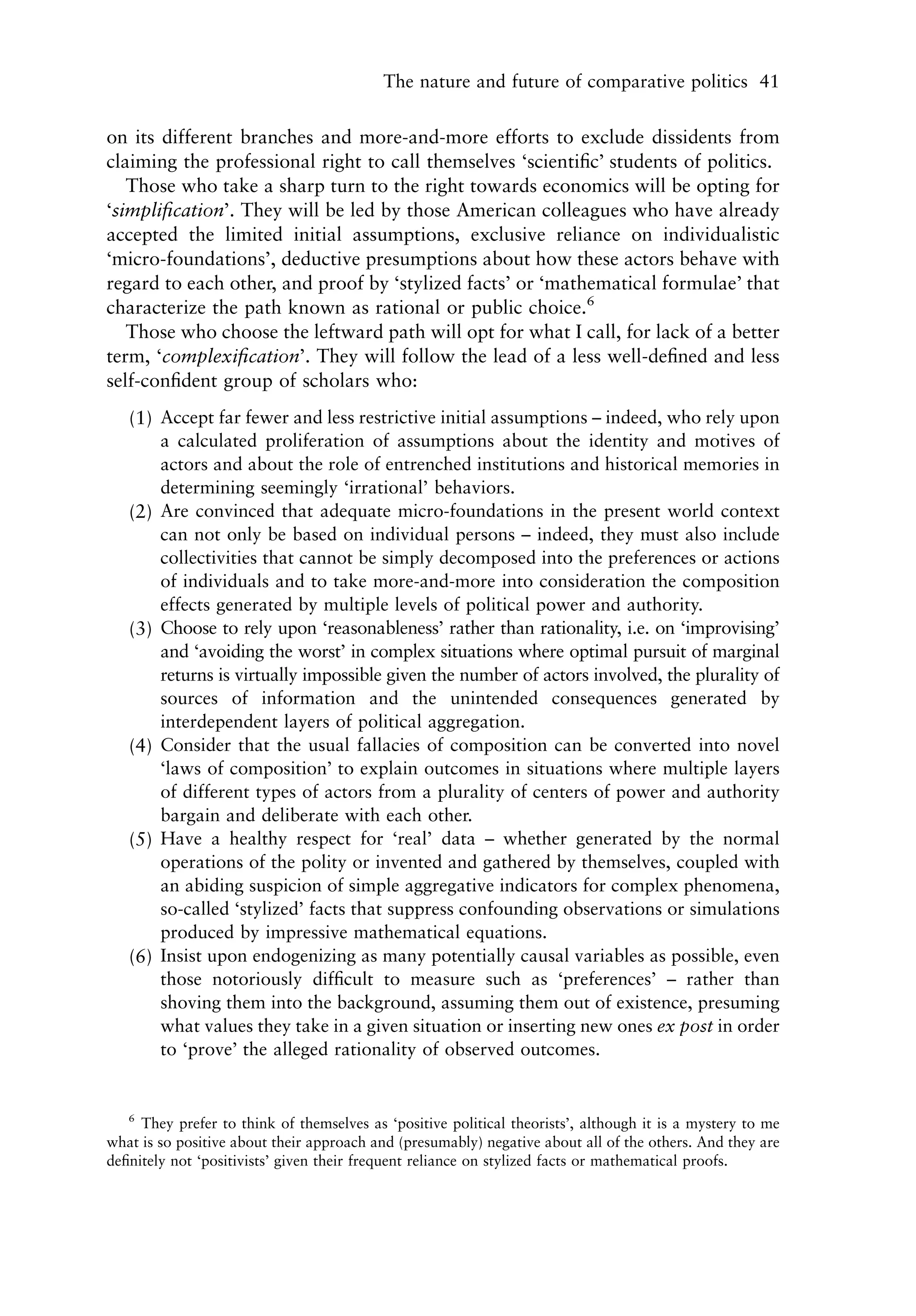 The nature and future of comparative politics 41


on its different branches and more-and-more efforts to exclude dissidents from
claiming the professional right to call themselves ‘scientiﬁc’ students of politics.
   Those who take a sharp turn to the right towards economics will be opting for
‘simpliﬁcation’. They will be led by those American colleagues who have already
accepted the limited initial assumptions, exclusive reliance on individualistic
‘micro-foundations’, deductive presumptions about how these actors behave with
regard to each other, and proof by ‘stylized facts’ or ‘mathematical formulae’ that
characterize the path known as rational or public choice.6
   Those who choose the leftward path will opt for what I call, for lack of a better
term, ‘complexiﬁcation’. They will follow the lead of a less well-deﬁned and less
self-conﬁdent group of scholars who:
   (1) Accept far fewer and less restrictive initial assumptions – indeed, who rely upon
       a calculated proliferation of assumptions about the identity and motives of
       actors and about the role of entrenched institutions and historical memories in
       determining seemingly ‘irrational’ behaviors.
   (2) Are convinced that adequate micro-foundations in the present world context
       can not only be based on individual persons – indeed, they must also include
       collectivities that cannot be simply decomposed into the preferences or actions
       of individuals and to take more-and-more into consideration the composition
       effects generated by multiple levels of political power and authority.
   (3) Choose to rely upon ‘reasonableness’ rather than rationality, i.e. on ‘improvising’
       and ‘avoiding the worst’ in complex situations where optimal pursuit of marginal
       returns is virtually impossible given the number of actors involved, the plurality of
       sources of information and the unintended consequences generated by
       interdependent layers of political aggregation.
   (4) Consider that the usual fallacies of composition can be converted into novel
       ‘laws of composition’ to explain outcomes in situations where multiple layers
       of different types of actors from a plurality of centers of power and authority
       bargain and deliberate with each other.
   (5) Have a healthy respect for ‘real’ data – whether generated by the normal
       operations of the polity or invented and gathered by themselves, coupled with
       an abiding suspicion of simple aggregative indicators for complex phenomena,
       so-called ‘stylized’ facts that suppress confounding observations or simulations
       produced by impressive mathematical equations.
   (6) Insist upon endogenizing as many potentially causal variables as possible, even
       those notoriously difﬁcult to measure such as ‘preferences’ – rather than
       shoving them into the background, assuming them out of existence, presuming
       what values they take in a given situation or inserting new ones ex post in order
       to ‘prove’ the alleged rationality of observed outcomes.


   6
     They prefer to think of themselves as ‘positive political theorists’, although it is a mystery to me
what is so positive about their approach and (presumably) negative about all of the others. And they are
deﬁnitely not ‘positivists’ given their frequent reliance on stylized facts or mathematical proofs.
 
