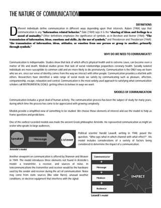 THE NATURE OF COMMUNICATION
                                                                                                                   DEFINITIONS


D      ifferent individuals define communication in different ways depending upon their interests. Ruben (1984) says that
       communication is any “information related behavior.” Dale (1969) says it is the “sharing of ideas and feelings in a
       mood of mutuality.” Other definitions emphasize the significance of symbols, as in Berelson and Steiner (1964): “The
transmission of information, ideas, emotions and skills…by the use of symbols,” and Theodorson and Theodorson (1969):
“the transmission of information, ideas, attitudes, or emotion from one person or group to another…primarily
through symbols.”

                                                                                      WHY DO WE NEED TO COMMUNICATE?

Communication is indispensable. Studies show that lack of which affects physical health and in extreme cases, can become even a
matter of life and death. Medical studies prove that lack of social relationships jeopardizes coronary health. Socially isolated
individuals are more susceptible to common cold and are more likely to die prematurely. Communication is the ONLY way we learn
who we are, since our sense of identity comes from the way we interact with other people. Communication provides a vital link with
others. Researchers have identified a wide range of social needs we satisfy by communicating such as pleasure, affection,
companionship, escape, relaxation and control. Communication is the most widely used approach to satisfying what communication
scholars call INSTRUMENTAL GOALS: getting others to behave in ways we want.

                                                                                               MODELS OF COMMUNICATION

Communication includes a great deal of human activity. The communication process has been the subject of study for many years,
during which time the process has come to be appreciated with growing complexity.

Models provide a simplified view of something to be studied. We choose those elements of interest and use the model to help us
frame questions and predictions.

One of the earliest recorded models was made the ancient Greek philosopher Aristotle. He represented communication as might an
orator who speaks to large audiences.

                                                              Political scientist Harold Laswell, writing in 1948, posed the
                                                              question, “Who says what in which channel with what effect?”. His
                                                              model includes considerations of a variety of factors being
                                                              considered to determine the impact of a communication.
Aristotle's model


Another viewpoint on communication is offered by Shannon and Weaver
in 1949. The model introduces three elements not found in Aristotle’s
model: a transmitter, a receiver, and sources of noise. In
telecommunications the transmitter and receiver would be the hardware
used by the sender and receiver during the act of communication. Noise
may come from static sources (like solar flares), unusual weather
conditions, or electron equipment that interferes with the signal.




                                                                          Laswell 's model
 