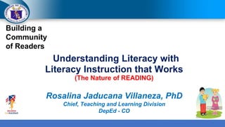 Building a
Community
of Readers
Understanding Literacy with
Literacy Instruction that Works
(The Nature of READING)
Rosalina Jaducana Villaneza, PhD
Chief, Teaching and Learning Division
DepEd - CO
 