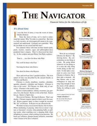 November 2005




            The NavigaTor                             Financial Advice for the Adventures of Life




I
It’s about time
     t was the best of times, it was the worst of times.
     Charles Dickens
         Since the dawn of time, we’ve tried to under-
stand her nature. Why? In order to control her. But time                                         Kurtis Pearson, C.F.P.
                                                                                                 kurtis.pearson@lpl.com
is a holy mystery, an extravagant gift meant to be expe-
rienced, not understood. Certainly not controlled. Why
do you think we are crazed half the time?
     For centuries those with time on their hands-saints,
poets, mystics, masters, sages and philosophers-have
pondered time’s enigma. They’ve discovered her dual-
                                                                   How do we exchange
ity. As the sculptor and poet Henry Van Dyke explains:                                               Steve Conard
                                                              Chronos for Kairos? By              Financial Consultant
                                                              slowing down. By con-
    Time is .....too slow for those who Wait                                                      steve.conard@lpl.com
                                                              centrating on one thing at
                                                              a time. By going about
    Too swift for those who Fear
                                                              whatever we are doing as
                                                              if it were the only thing
    Too long for those who Grieve
                                                              worth doing at that mo-
                                                              ment. It only takes a mo-
    Too short for those who Rejoice.                                                              Michele Bjorkgren
                                                              ment to cross over from          Director of Client Services
                                                              Chronos to Kairos, but it        michele.bjorkgren@lpl.com
     Slow and swift are time’s parallel realities. The twin
                                                              does take a moment. All
nature of time was described by the ancient Greeks as
                                                              that Kairos asks is our
Chronos and Kairos
                                                              willingness to stop run-
     Chronos is clocks, deadlines, watches, calendars,
                                                              ning long enough to hear
agendas, planners, schedules and beepers. Chronos is
                                                              the music of the spheres.
time at her worst. IN Chronos we think only of our-
                                                              Today, be willing to join
selves. Chronos is the world’s time.                                                              Nancy Economos
                                                              the dance!                       Compliance Adminisrator
	 Kairos	is	transcendence,	infinity,	reverence,	joy,	pas-                                       nancy.economos@lpl.com
sion, love, the Sacred. Kairos is time at her best. Kairos
                                                              Article adapted from the book:
lets go. Kairos is Spirit time.
                                                              “Simple Abundance”
     We exist in Chronos. We long for Kairos. That’s our
                                                              By Sarah Ban Breathnach
duality. Chronos requires speed so that it won’t be wast-
ed. Kairos requires space so that it might be savored.
                                                              Copyright 1995, Warner Books


We “do” in Chronos. In Kairos we are allowed to be.
                                                                                                      Julie Greer
     We think we have never known Kairos, but we have:                                               Sales Assistant
When meditating or praying, when lost in music’s rap-                                              julie.greer@lpl.com
ture or literature’s reverie, when planting bulbs or pull-


                                                              COMPASS
ing weeds, when watching over a sleeping child, when
delighting in a sunset, when exulting in our passions. We
know joy in Kairos, glimpse beauty in Kairos, remember
what it means to be alive in Kairos.
                                                              FINANCIAL SERVICES