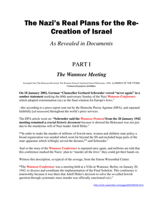 The Nazi’s Real Plans for the Re-
Creation of Israel
As Revealed in Documents
PART I
The Wannsee Meeting
Excerpted from The Holocaust Reviewed: The Wannsee Protocol Analysed Ostara Publications, 1999. (c) MARCH OF THE TITANS
Commercial purposes forbidden.
On 18 January 2002, German “Chancellor Gerhard Schroeder vowed “never again” in a
somber statement marking the 60th anniversary Sunday of the Nazi Wannsee Conference
which adopted extermination (sic) as the final solution for Europe's Jews,”
- this according to a press report sent out by the Deutsche Presse Agentur (DPA), and repeated
faithfully [ad nauseam] throughout the world’s press services.
The DPA article went on: “Schroeder said the Wannsee Protocol from the 20 January 1942
meeting remained a crucial historic document because it showed the Holocaust was not just
due to the murderous will of Nazi leader Adolf Hitler.”
“‘In order to make the murder of millions of Jewish men, women and children state policy a
broad organization was needed which went far beyond the SS and included large parts of the
state apparatus which willingly served the dictator,’” said Schroeder.”
And so the story of the Wannsee Conference is repeated once again, and millions are told that
this conference marked the Nazis’ plan to “murder all the Jews” they could get their hands on.
Witness this description, so typical of the average, from the Simon Wiesenthal Center:
“The Wannsee Conference was a meeting held at a Villa in Wannsee, Berlin, on January 20,
1942, to discuss and coordinate the implementation of the Final Solution. This conference is
noteworthy because it was there that Adolf Hitler's decision to solve the so-called Jewish
question through systematic mass murder was officially sanctioned (sic).”
(http://motlc.wiesenthal.com/pages/t083/t08339.html)
 