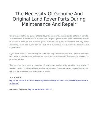 The Necessity Of Genuine And
Original Land Rover Parts During
Maintenance And Repair
You are proud of being owner of land Rover because it’s an unbeatable all-terrain vehicle.
The land rover is known for its durable and toughest performance parts. Whether you talk
of electrical parts or fuel injection parts; transmission parts, suspension and any other
accessory, each and every part of land rover is famous for its excellent features and
rugged looks.
If you refer the data provided by UK Transport Department on accident, you will find that
land rover is one the most safe and secured vehicle on the road. The reason is obvious, its
parts are reliable.
The genuine parts and accessories of land rover undoubtedly provide high levels of
service, product quality and best level of satisfaction. These are meant to provide the best
solution for all service and maintenance needs.
Article Source :
http://www.yatmm.com/the-necessity-of-genuine-and-original-land-rover-parts-during-maintenance
-and-repair/
For More Information : http://www.motorcarsltd.com/
 