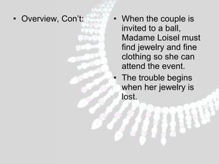 • Overview, Con’t:

• When the couple is
invited to a ball,
Madame Loisel must
find jewelry and fine
clothing so she can
attend the event.
• The trouble begins
when her jewelry is
lost.

 