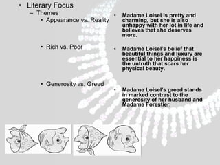 • Literary Focus
– Themes
•
• Appearance vs. Reality

• Rich vs. Poor

• Generosity vs. Greed

Madame Loisel is pretty and
charming, but she is also
unhappy with her lot in life and
believes that she deserves
more.

•

Madame Loisel’s belief that
beautiful things and luxury are
essential to her happiness is
the untruth that scars her
physical beauty.

•

Madame Loisel’s greed stands
in marked contrast to the
generosity of her husband and
Madame Forestier.

 